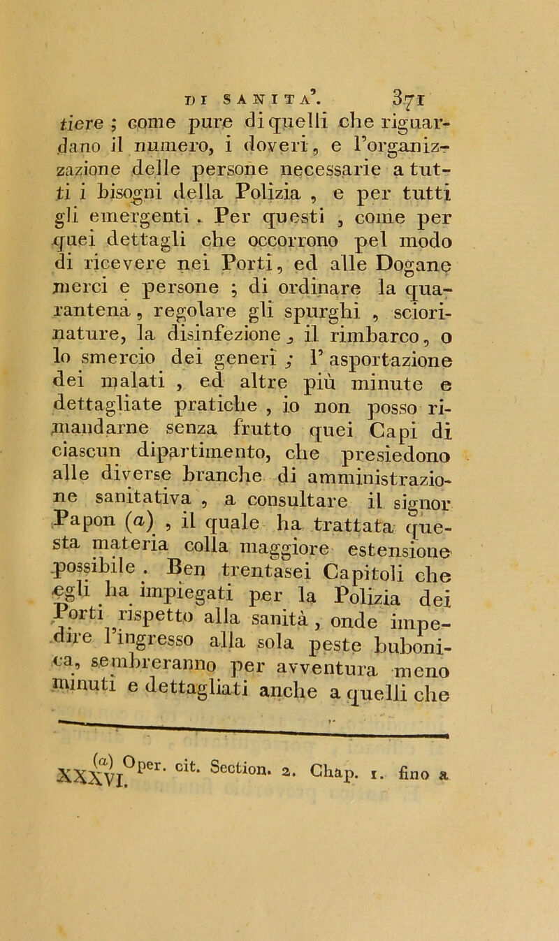 fiere ; come pure di quelli che riguar- dano il numero, i doveri, e Forganiz- zazione delle persone necessarie a tut- ti i Bisogni della Polizia , e per tutti gli emergenti . Per questi , come per quei dettagli che occorrono pel modo di ricevere nei Porti, ed alle Dogane merci e persone ; di ordinare la qua- rantena, regolare gli spurghi , sciori- nature, la disinfezione j il rimbarco, o lo smercio dei generi ; F asportazione dei inalati , ed altre più minute e dettagliate pratiche , io non posso ri- mandarne senza frutto quei Capi di ciascun dipartimento, che presiedono alle diverse branche di amministrazio- ne samtativa , a consultare il signor Papon (a) , il quale ha trattata que- sta materia colla maggiore estensione possibile . Ben trentasei Capitoli che egli ha impiegati per la Polizia dei orti rispetto alla sanità, onde impe- dire 1 ingresso alla sola peste buboni- ea, sembreranno per avventura meno minuti e dettagliati anche a quelli che XXXV]0^1’ cit* ^ection* 2‘ Gbap. 1. fino a