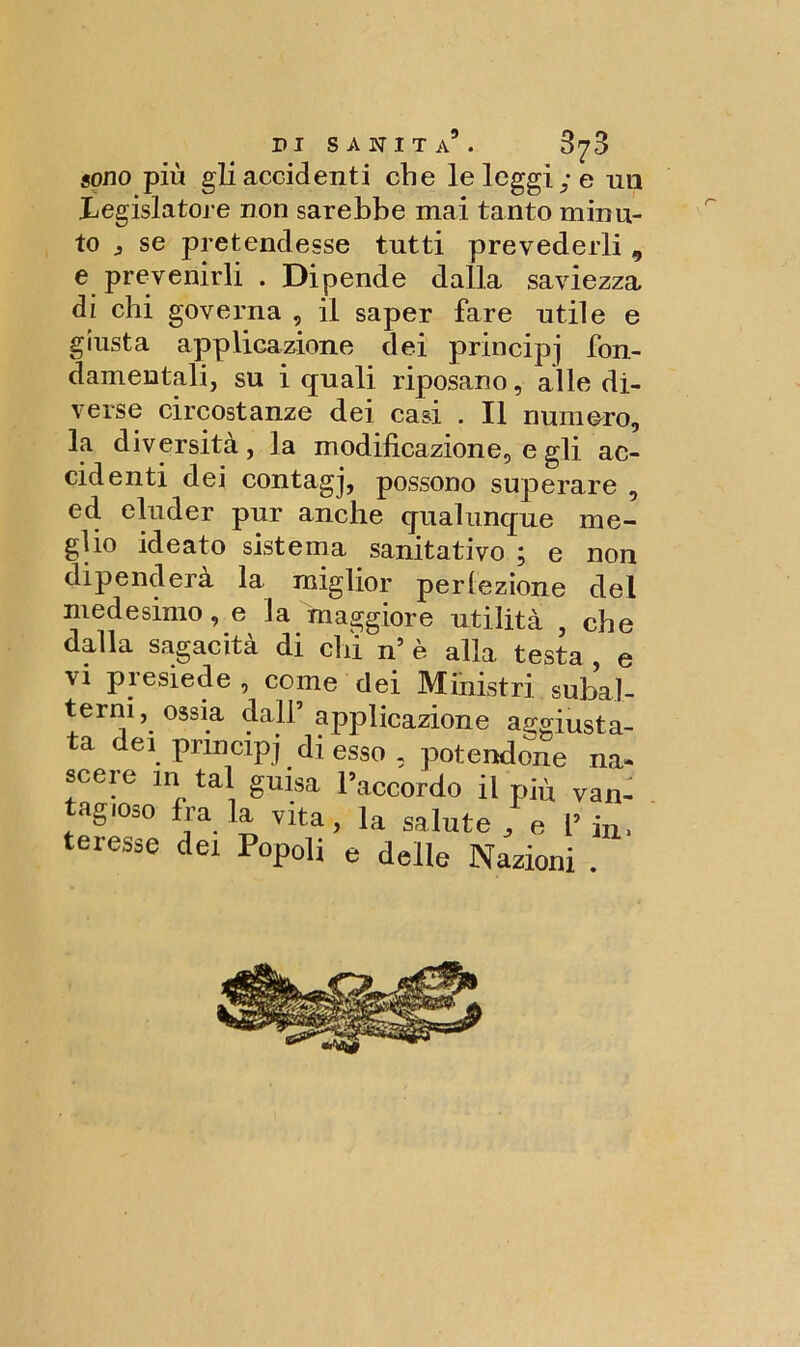 sono più gli accidenti che le leggi; e un Legislatore non sarebbe mai tanto minu- to j se pretendesse tutti prevederli 9 e prevenirli . Dipende dalla saviezza di chi governa , il saper fare utile e giusta applicazione dei principi fon- damentali, su i quali riposano, alle di- verse circostanze dei casi . Il numero, la diversità, la modificazione, e gli ac- cidenti dei contagj, possono superare , ed eluder pur anche qualunque me- glio ideato sistema sanitativo ; e non dipenderà la miglior perfezione del medesimo, e la maggiore utilità , che dalla sagacità di chi n’ è alla testa , e vi presiede , come dei Ministri subal- terni, ossia dall’ applicazione ao-aincfo