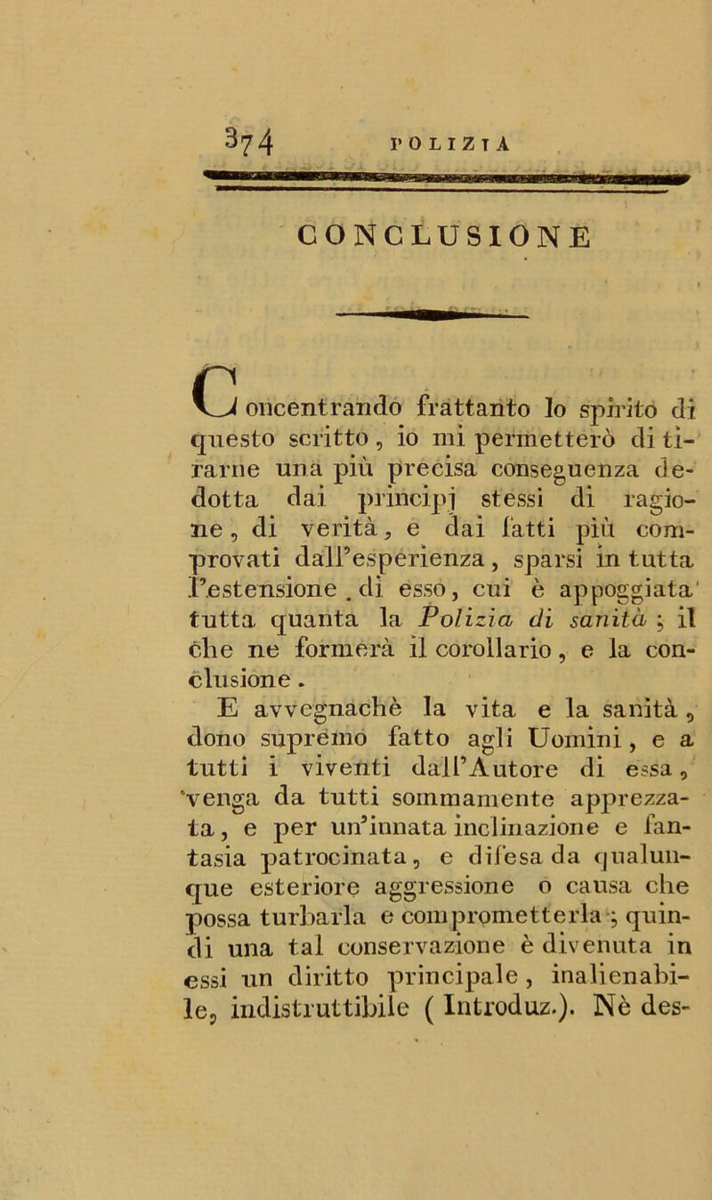man i CONCLUSIONE Cl oricentrandó frattanto lo spirito di questo scritto, io mi permetterò di ti- rarne una più precisa conseguenza de- dotta dai principi stessi di ragio- ne , di verità, e dai fatti più com- provati dall’esperienza, sparsi in tutta l’estensione . di esso, cui è appoggiata tutta quanta la Polizia di sanità ; il che ne formerà il corollario, e la con- clusione . E avvegnaché la vita e la sanità, dono supremo fatto agli Uomini, e a tutti i viventi dall’Autore di essa, venga da tutti sommamente apprezza- ta , e per un’innata inclinazione e fan- tasia patrocinata, e difesa da cjualun- que esteriore aggressione o causa che possa turbarla e comprometterlag quin- di una tal conservazione è divenuta in essi un diritto principale, inalienabi- le, indistruttibile ( Introduz.). Nè des-