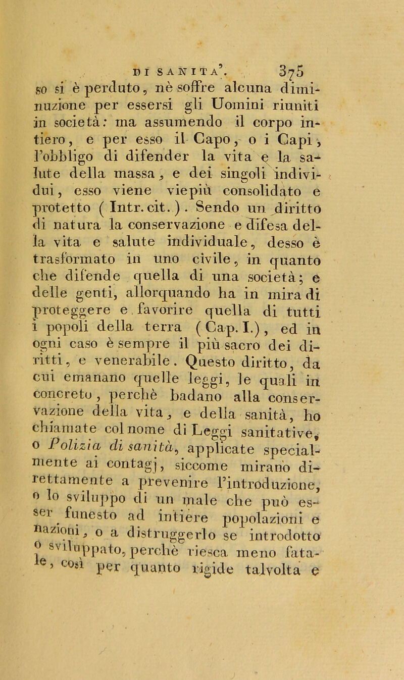 DI SANITÀ9. 3?5 so si è perduto, nè soffre alcuna dimi- nuzione per essersi gli Uomini riuniti in società: ma assumendo il corpo in- tiero , e per esso il Capo, o i Capi , l’obbligo di difender la vita e la sa-* Iute della massa „ e dei singoli indivi- dui , esso viene viepiù consolidato e protetto ( Intr. cit. ) . Sendo un diritto di natura la conservazione e difesa del- la vita e salute individuale, desso è trasformato in uno civile, in quanto che difende quella di una società; e delle genti, allorquando ha in mira di proteggere e favorire quella di tutti i popoli della terra ( Cap. I.), ed in ogni caso è sempre il più sacro dei di- ritti, e venerabile. Questo diritto, da cui emanano quelle leggi, le quali in concreto , perchè badano alla conser- vazione delia vita, e della sanità, ho chiamate col nome di Leggi sanitative* o Polizia eli sanità, applicate special- niente ai coritagj, siccome mirano di- lettamente a prevenire Fintroduzione, o lo sviluppo di un piale che può es~ Sf-t ^ funesto ad intiere popolazioni e nazioni^ o a distruggerlo se introdotto ? SVi'L1Ppato, perchè riesca meno fata- e? coa per quanto rigide talvolta e