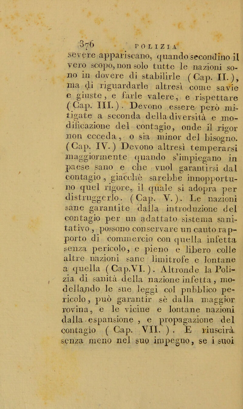 severe appariscano, quando secondino il vcio scopo, non solo tutte le nazioni so- no in dovere di stabilirle (Cap. II.), ma di riguardarle altresì come savie e giuste, e farle valere, e rispettare (Gap. III.). Devono essere però mi- tigate a seconda della diversità e mo- dificazione del contagio, onde il rigor non ecceda, o sia minor del bisogno. (Gap. IV.) Devono altresì temperarsi maggiormente (piando s’impiegano in paese sano e che vuol garantirsi dal contagio , giacché sarebbe .inopportu- no quel rigore, il quale si adopra per distruggerlo. (Cap. V.). Le nazioni sane garantite dalla introduzione del contagio per un adattato sistema sani- tati vo , possono conservare un cauto rap- porto di commercio con quella infetta senza pericolo, e pieno e libero colle altre nazioni sane limitrofe e lontane a quella ( Cap.VI. ). Altronde la Poli- zia di sanità della nazione infetta , mo- de] la,ndo le sue leggi col pubblico pe- ricolo, può garantir sé dalia maggior rovina, e le vicine e lontane nazioni dalla espansione , e propagazione del contagio ( Cap. VII. ) . E riuscirà senza meno nel suo impegno, se i suoi