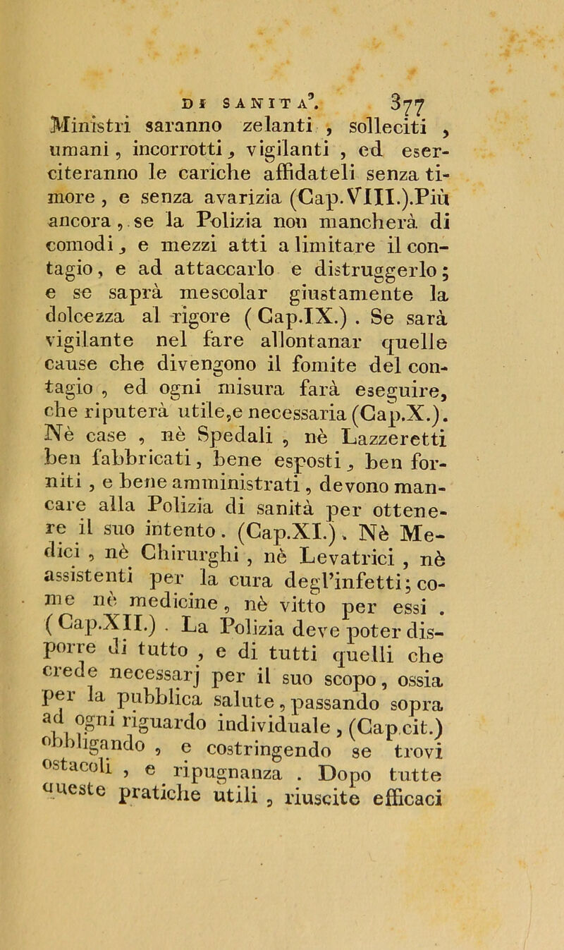 Ministri saranno zelanti , solleciti , umani, incorrotti, vigilanti , ed eser- citeranno le cariche affidateli senza ti- more , e senza avarizia (Gap. Vili.).Più ancorasse la Polizia non mancherà di comodi , e mezzi atti a limitare il con- tagio , e ad attaccarlo e distruggerlo ; e se saprà mescolar giustamente la dolcezza al rigore ( Gap.IX.) . Se sarà vigilante nel fare allontanar quelle cause che divengono il fomite del con- tagio , ed ogni misura farà eseguire, che riputerà utile,e necessaria (Cap.X.). Nè case , nè Spedali , nè Lazzeretti ben fabbricati, bene esposti, ben for- niti , e bene amministrati, devono man- care alla Polizia di sanità per ottene- re il suo intento. (Cap.XI.) > Nè Me- dici , nè Chirurghi , nè Levatrici , nè assistenti per la cura degl’infetti; co- me ne medicine, nè vitto per essi . (Gap.XII.) . La Polizia deve poter dis- porre di tutto , e di tutti quelli che uede necessarj per il suo scopo, ossia pei la pubblica salute, passando sopra ad ogni riguardo individuale , (Gap cit.) obbligando , e costringendo se trovi ostacoli , e ripugnanza . Dopo tutte oneste pratiche utili , riuscite efficaci
