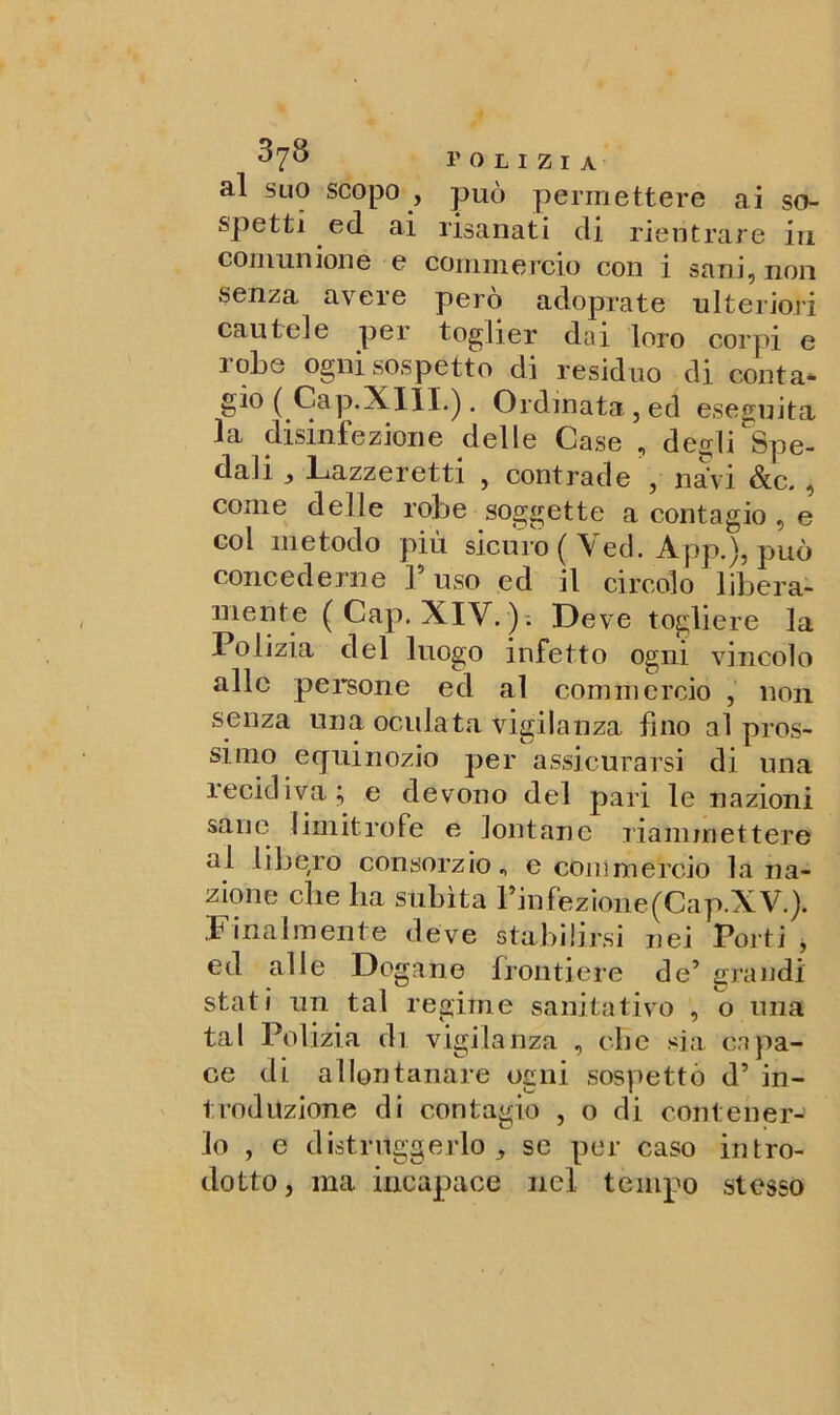 al suo scopo , può permettere ai so- spetti ed ai risanati di rientrare in comunione e commercio con i sani, non senza avere però adoprate ulteriori cautele per toglier dai loro corpi e robe ogni sospetto di residuo di conta* gio ( Cap.XHL). Ordinata,ed eseguita la disinfezione delle Case , degli ^Spe- dali 3 Lazzeretti , contrade , navi &c., come delle robe soggette a contagio , e col metodo più sicuro ( Veci. App.), può concederne Fuso ed il circolo libera- mente (Cap. XIV. ); Deve togliere la Polizia del luogo infetto ogni vincolo alle persone ed al commercio , non senza una oculata vigilanza fino al pros- simo equinozio per assicurarsi di una recidiva; e devono del pari le nazioni sane limitrofe e lontane riammettere al libero consorzio., e commercio bina- zione die ha subita Finfezione(Cap.XV.). .Finalmente deve stabilirsi nei Porti , ed alle Dogane frontiere de’ grandi stati un tal regime sanitativo , o una tal Polizia di vigilanza , die sia capa- ce di allontanare ogni sospettò d’ in- troduzione di contagio , o di contener- lo , e distruggerlo ^ se per caso intro- dotto, ma incapace nel tempo stesso