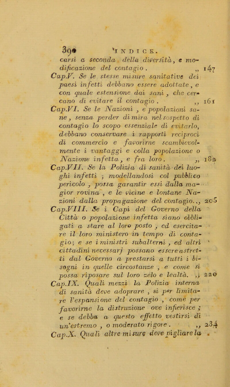 3()<* 'indice. carsi a seconda della diversità, e mo- dificazione del contagio . „ Cap.V. Se le stesse misure sanitativs dei paesi infetti debbano essere adottate, e con quale estensi one dai sani 3 che cer• cano di evitare il contagio . ,, Cap.VI. Se le Nazioni 3 e popolazioni sa- ne 3 senza perder di mira nel sospetto di contagio lo scopo essenziale di evitarlo, debbano conservare i rapporti reciproci di commercio e favorirne scambievol- mente i vantaggi e colla popolazione o Nazione infetta\y e fra loro. Cap.V II- Se la Polizia di sanità dei luo- ghi infetti , modellandosi col pubblico pericolo , possa garantir essi dalla ma- gior rovina , e le vicine e lontane Na- zioni dalla propagazione del contagio.,, Cap.VIU. Se i Capi del Governo della Città o popolazione infetta siano obbli- gati a stare al loro posto 3 cd esercita- re il loro ministero in tempio di conta- gio-, e se i ministri subalterni , ed altri cittadini necessari possano essere astret- ti dal Governo a prestarsi a tutti i bi- sogni in quelle circostanze , e come si possa riposare sul loro zelo e lealtà. ,) Cap.IX. Quali mezzi la Polizia interna di sanità deve adoprare , si per limita- re Vespansione del contagio , come per favorirne la distruzione ove infierisce ; e se debba a questo effetto vestirsi di un estremo , o moderato rigore . ,, Cap.X. Quali altre misure deve pigliare la *47 161 18-i t 2,0 5 220 23.4