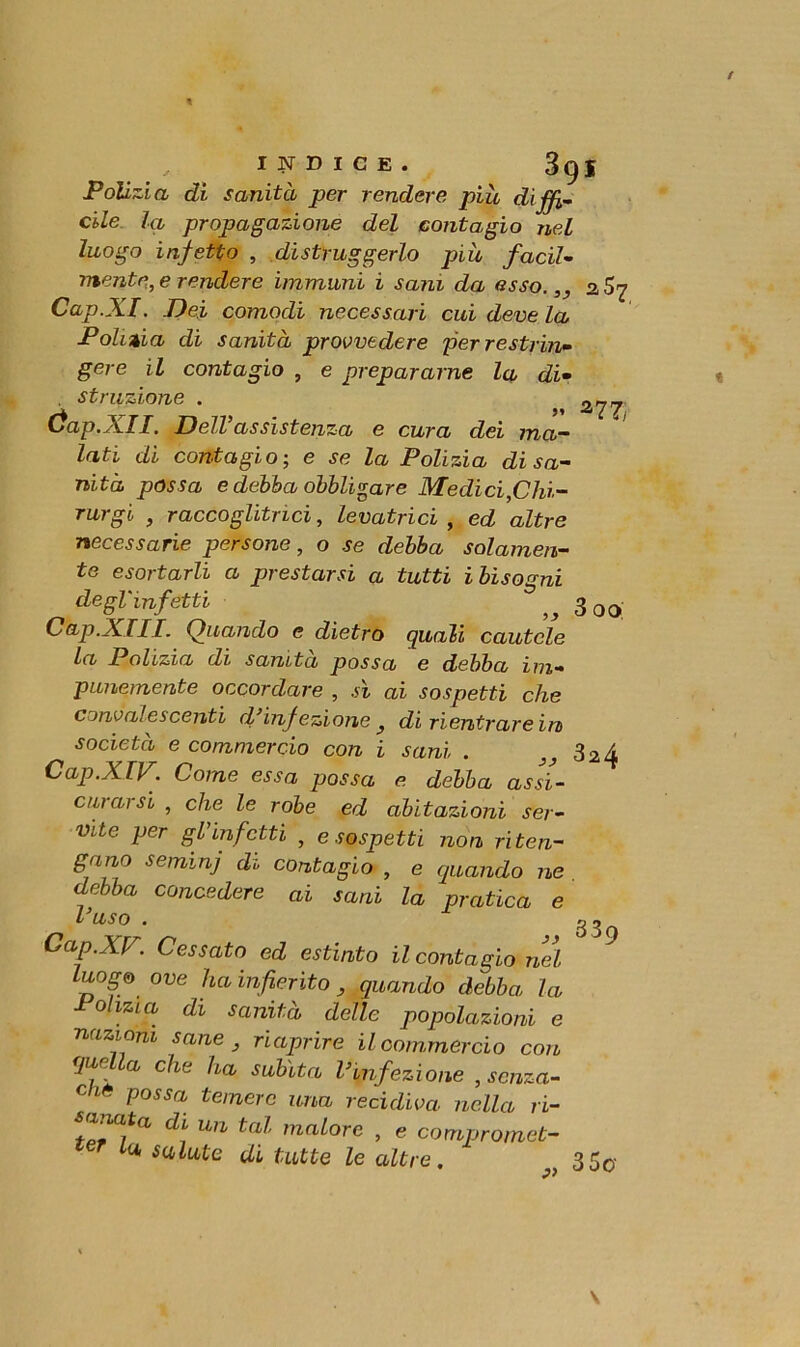 / INDICE. 39I Polizia di sanità per rendere più diffi- cile la propagazione del contagio nel luogo infetto , distruggerlo più facil- mente, e rendere immuni i sani da esso.,, 2 Cap.XI. Dei comodi necessari cui deve la Polizia di sanità provvedere per restrin- gere il contagio , e prepararne la di- . struzione . ^ a^_. óap.XII. Dell’assistenza e cura dei ma- ' lati di contagio ; e se la Polizia di sa- nità possa e debba obbligare Medici,Chi- rurgo , raccoglitrici, levatrici , ed altre necessarie persone, o se debba solamen- te esortarli a prestarsi a tutti i bisogni degl'infetti ^ 3 00 Cap.XIII. Quando e dietro quali cautele la Polizia di sanità possa e debba im- punemente occordare , si ai sospetti che convalescenti d’inf ezione 3 di rientrare in società e commercio con i sani . 32^ Cap.XIV. Come essa possa e debba assi- curarsi , che le robe ed abitazioni ser- vite per gl’infetti } e sospetti non riten- gano semmj di contagio , e quando ne debba concedere ai sani la pratica e l’uso . g ^ 2 Oap.XV. Cessato ed estinto il contagio nel luogo ove ha infierito quando debba la Polizia di sanità delle popolazioni e nazioni sane 3 riaprire il commercio con fjur a che ha subita l’infezione , senza- dio possa temere una recidiva nella ri- d\ un tal malore , e compromet- tu salute di tutte le altre. „ 350-