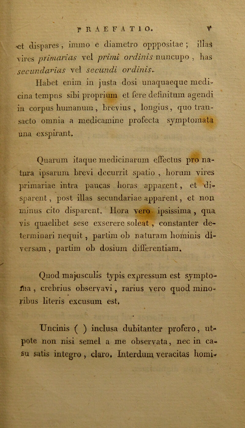 •ct dispares , iniino e diametro oppposilae ; illas vires primarias vel primi ordinis nuncupo , has secundarias vel secundi ordinis.. Habet enim in justa dosi unaquaeque medi- cina tempus sibi proprium et fere definitum agendi in corpus bumanum, brevius^ longius, quo tran- sacto omnia a medicamine profecta symptomata una exspirant. Quarum itaque medicinarum eiFectus pro na- tura ipsarum brevi decuriat spatio , borum vires primariae intra paucas boras apparent, et ^i-- sparent, post illas secundariae apparent, et non minus cito disparent. Hora vero ipsissima , qua vis quaelibet sese exserere soleat , constanter de- terminari nequit, partini ob naturam bominis di- versam , partim ob dosium differentiam. Quod majnsculis typis expressum est sympto- i^ia , crebrius observavi, rarius vero quod mino- ribus literis excusum est, Uncinis ( ) inclusa dubitanter profero, ut^ pole non nisi semel a me observata, nec in ca- 5u satis integro , claro, btiterdum, veracitas borai-*