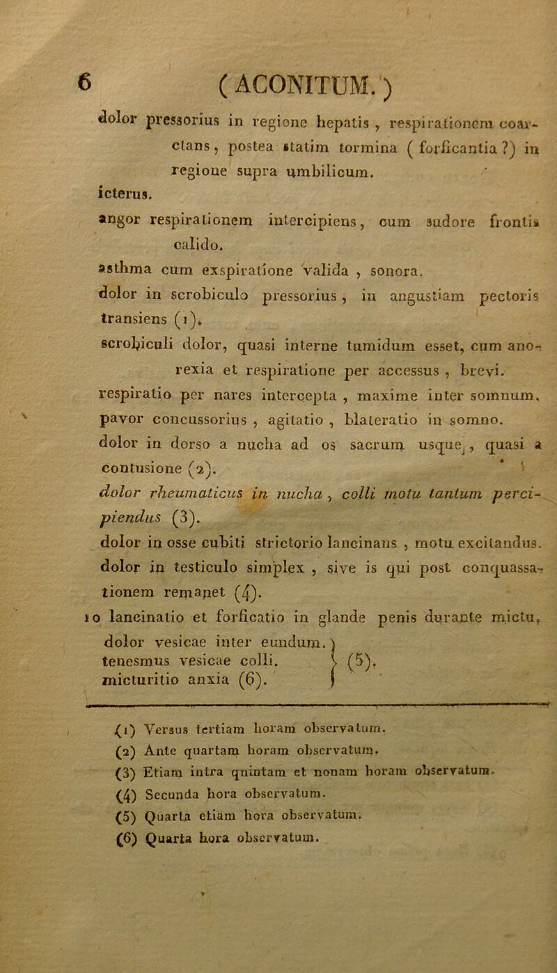 dolor pressorius in regione hepatis , respirationem coar- clans, postea «talim tormina ( forheantia ?) in regione supra umbilicum. icterus. angor respirationem intercipiens, cum sudore frontis calido. asthma cum exspiratione valida , sonora, dolor in scrobiculo pressorius , in angustiam pectoris transiens (i)* scrobiculi dolor, quasi interne tumidum esset, cum ano-t rexia et respiratione per accessus , brevi, respiratio per nares intercepta , maxime inter somnum, pavor concussorius , agitatio , blateratio in somno, dolor in dorso a nucha ad os sacrum usque^, quasi a contusione (2). * ' dolor rheumaticus in nuchacolli motu tantum perci- piendus (3). dolor in osse cubiti strictorio lancinans , motu excitandus, dolor in testiculo simplex , sive is qui post conquassa- tionem remapet (4)- jo lancinatio et forficatio in glande penis durante mictu, dolor vesicae inter eundum, tenesmus vesicae colli, micturitio anxia (6). >(1) Versus tertiam horam observatum. (2) Ante quartam horam observatum» (3) Etiam intra qnintam et nonam horam observatura. (4) Secunda hora observatum. (5) Quarta etiam hora observatum. (6) Quarta hora observatum.