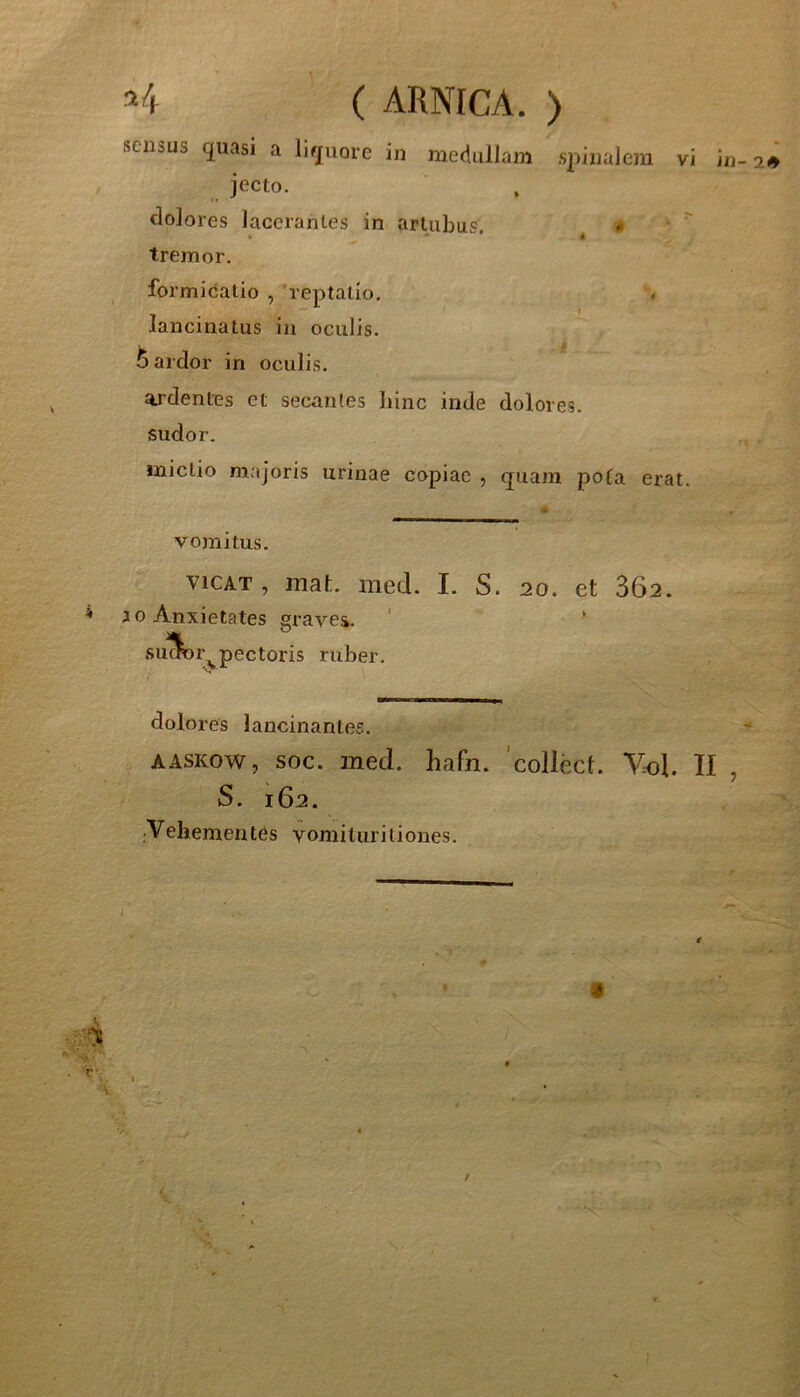 .40 jecto. dolores lacerantes in artubus ► ' tremor. formidatio , 'reptatio, # lancinatus in oculis, ardor in oculis. ardentes et secantes liinc inde dolores, sudor. mictio majoris urinae copiae , quam pota erat. vomitus. viCAT , mafc. med. I. S. 20. et 362. ^ J 0 Anxietates graves. su^Sor, ^pectoris ruber. dolores lancinantes. AASKow, soc. med. hafn. 'collect. Vk)L II , S. 162. Vehementes vomituritiones. r'