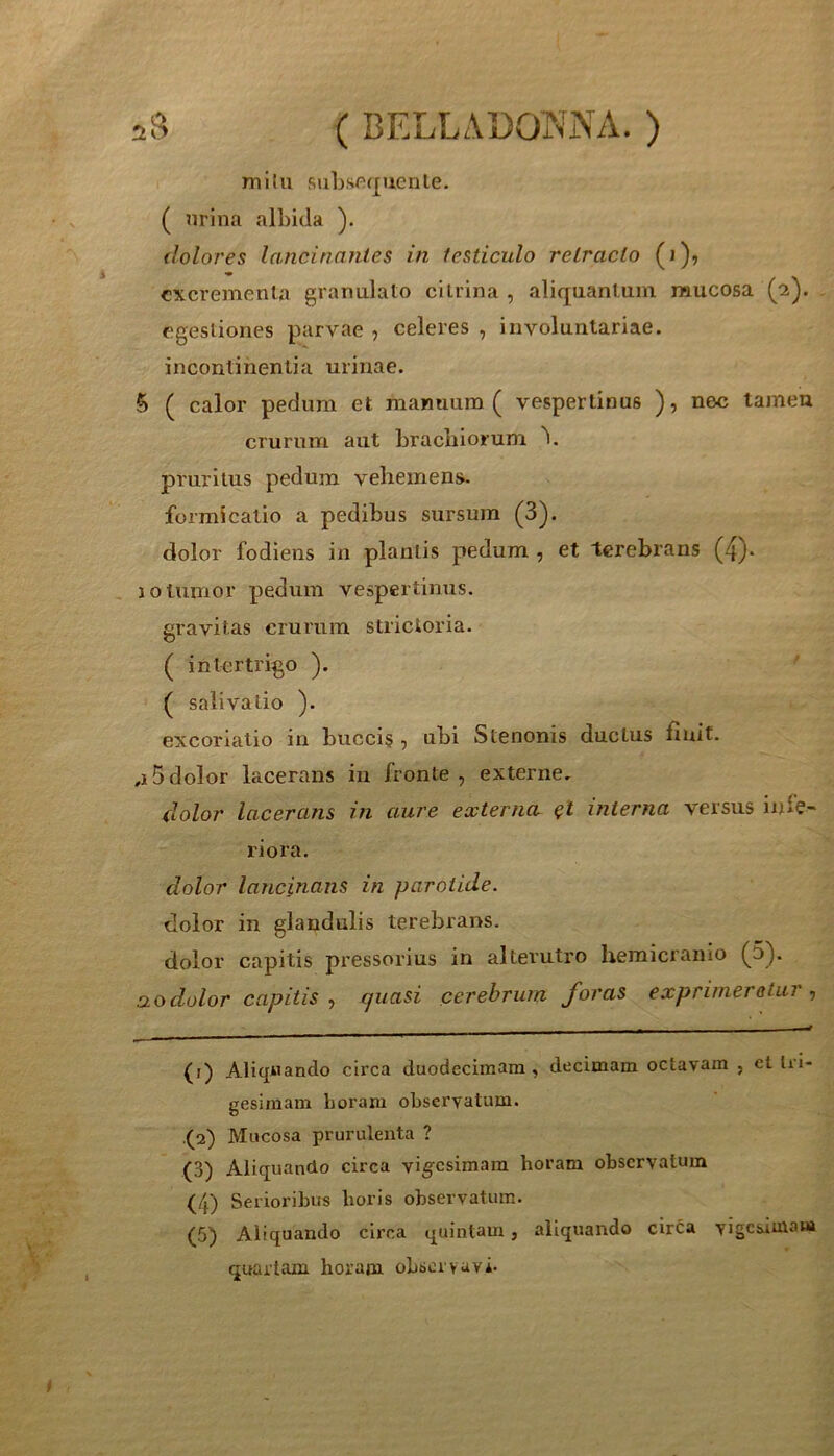 milu siibsoquenle. ( nrina albida ). dolores lancinantes in testiculo retracto (i), excrementa granulato cilrina , aliquantum mucosa (2). egestiones parvae , celeres , involuntariae, incontinentia urinae. 5 ( calor pedum et manuum ( vespertinus ), nec tamen crurum aut brachiorum \ pruritus pedum vehemens, formicatio a pedibus sursum (3). dolor fodiens in plantis pedum , et terebrans (4)* 10 tumor pedum vespertinus, gravitas crurum strictoria. ( intertrigo ). ( salivatio ). excoriatio in buccis , ubi Stenonis ductus finit. ,15dolor lacerans in fronte, externe. dolor lacerans in aure externa ^t interna versus infe- riora. dolor lancinans in parotide. dolor in glandulis terebrans. dolor capitis pressorius in alterutro hemicranio (^5). ao dolor capitis^ quasi cerebrum foras exprimeretur •, (f) Aliquando circa duodecimam, decimam octavam , et Ui- gesimam horam observatum. (2) Mucosa prurulenta ? (3) Aliquando circa vigesimam horam observatum (4) Serioribus horis observatum. (5) Aliquando circa quintam, aliquando circa vigesimam quartam horam obscryuvi.