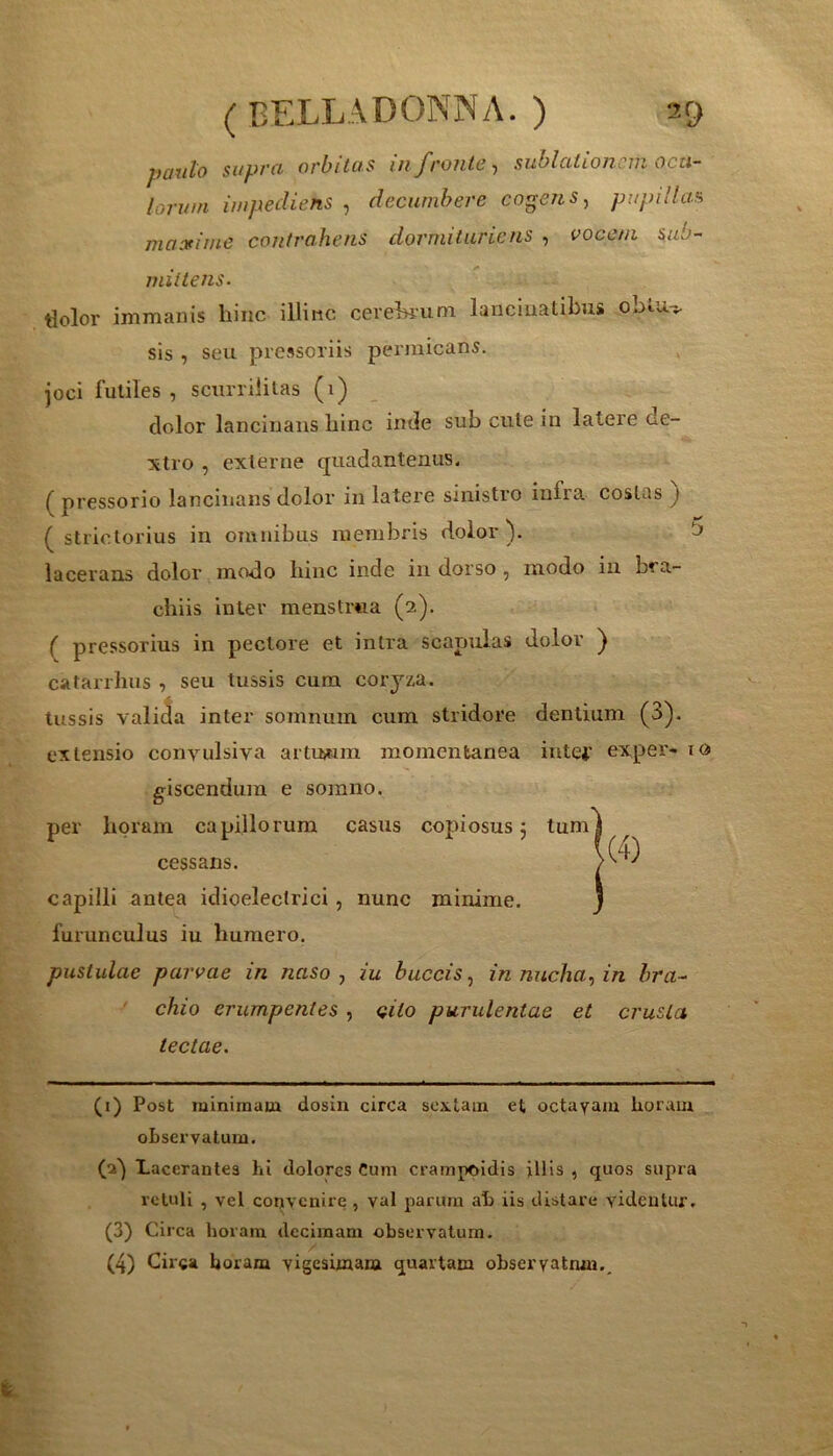 paiilo si/pffi orbitos m froiilc ^ sublcitionciii octi~ lorum impediens , decumbere cogens, pupillas maxime contrahens dormituricns , vocem sub- mittens. tiolor immanis hinc illinc cevehium lanciuatibus oblu> sis, seu pressoriis permicans. joci futiles , scurrilitas (i) dolor lancinans hinc inde sub cute in latere de- xtro , externe quadantenus. ( pressorio lancinans dolor in latere sinistro infra costas } ( strictorius in omnibus membris dolor). 5 lacerans dolor m<^o hinc inde in dorso , modo in bra- chiis inter menstrua (2). ( pressorius in pectore et intra scapulas dolor ) catarrhus , seu tussis cum coryza. tussis valija inter soinnum cum stridore dentium (3). extensio convulsiva artuium momentanea intei' exper- lO giscendum e somno. per horam capillorum casus copiosus 5 tum cessans. capilli antea idioelectrici, nunc minime, furunculus iu humero. pustulae parvae in naso, iu buccis, in nucha, in hra- ' chio erumpentes , cito purulentae et crusta lectae. (i) Post minimam dosin circa sextam et octavam horam oLservatura. (a') Lacerantes hi dolores Cum crainpoidis illis , quos supra retuli , vel convenire , val parum ah iis distare videntur. (3) Circa horam decimani observatum. (4) Circa horam vigesimam quartam observatnm..