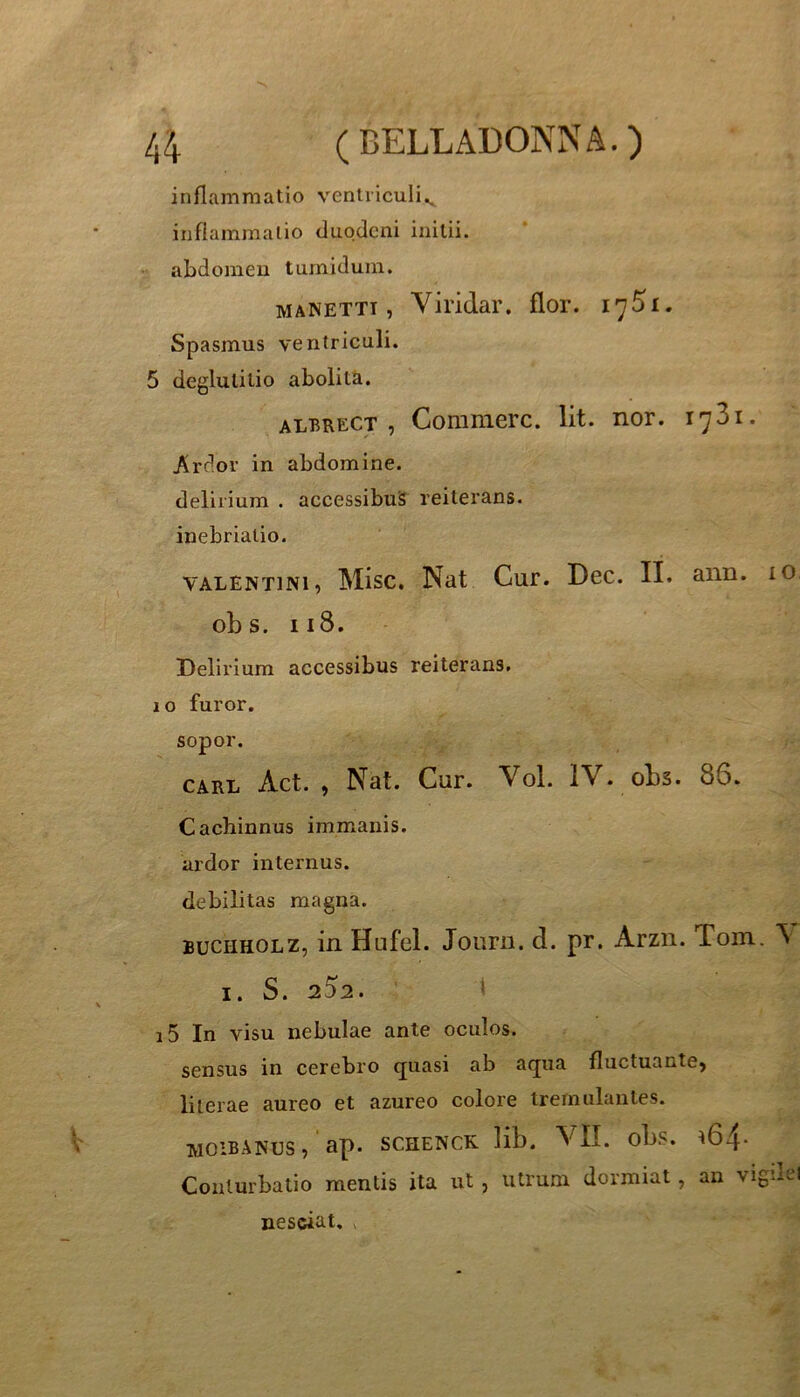 inflammatio ventriculi^ infiammalio duodeni initii, abdomen tumidum. MANETTT, Viridar. flor. 1751. Spasmus ventriculi. 5 deglutitio abolita. ALBRECT , Commere. Iit. nor. 1731. /irdor in abdomine. delirium . accessibus reiterans. inebriatio. VALENTINI, Misc, Nat Cur. Dec. II. aiin. lO obs. 118. Delirium accessibus reiterans. 10 furor, sopor. CARL Act. , Nat. Cur. Vol. IV. obs. 86. Cachinnus immanis, ardor internus, debilitas magna. BUCHHOLZ, in Hufel. Joiirn. d. pr. Arzn. Toin. \ I. S. 252. l i5 In visu nebulae ante oculos. sensus in cerebro ejuasi ab acjua fluctuante, liierae aureo et azureo colore tremulantes. WOIBANUS, ap. SCHENCK. lib. VII. obs. ^64' Conturbatio mentis ita ut, utrum dormiat, an vigdei nesciat. ,