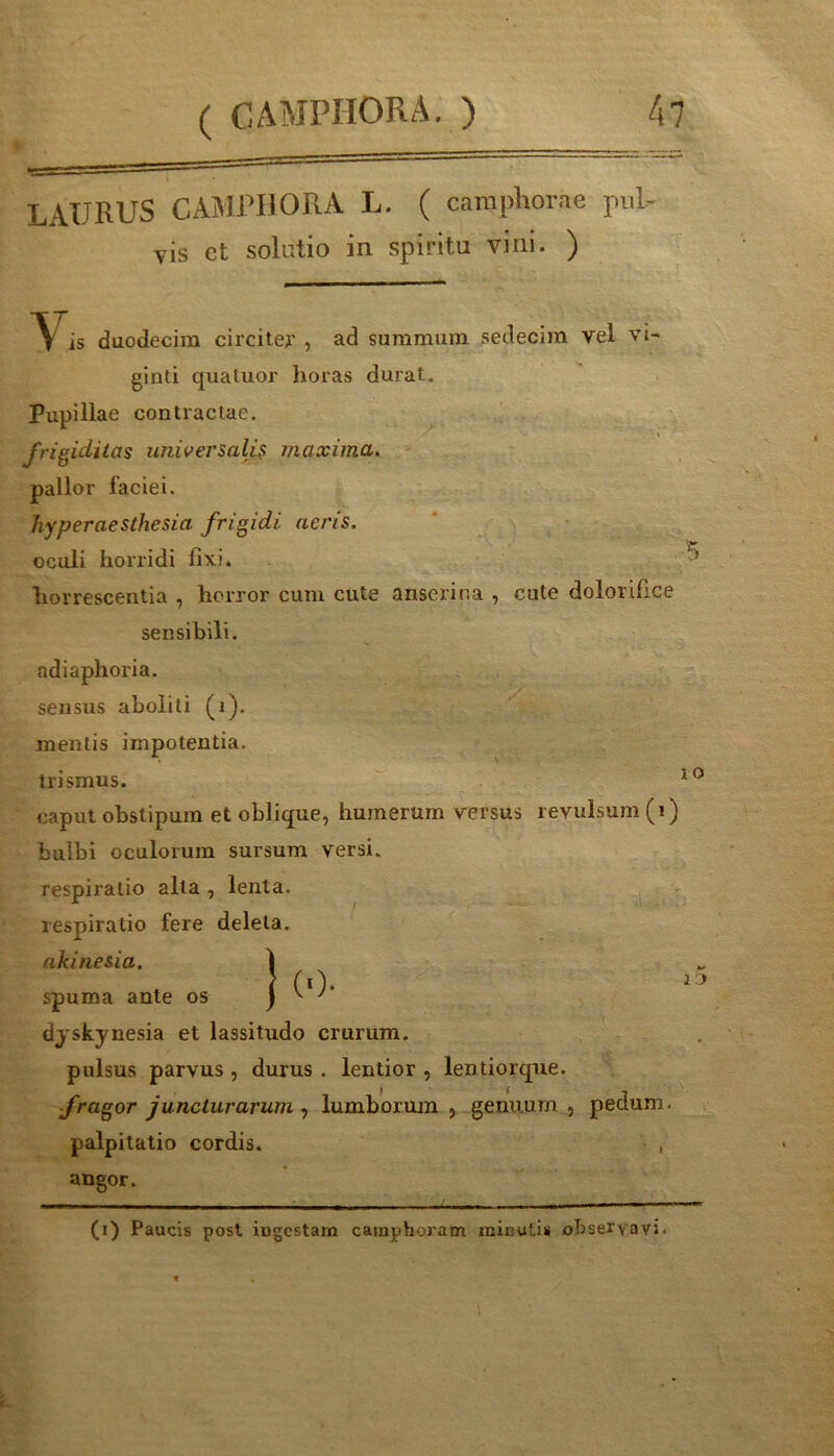 LAURUS CAMRUORA L. ( campliorae pviU yis ct solutio in spiritu vini. ) \ is duodecim circitep , ad summum sedecim vel vl- ginti qualuor horas durat. Pupillae contractae. frigiditas universalis maxima^ pallor faciei. hyperaesthesia frigidi aeris. oculi horridi fixi. o horrescentia , horror cum cute anserina , cute dolorifice sensibili, adiaphoria. sensus aboliti (i). mentis impotentia, trismus. caput obstipum et oblique, humerum versus revulsum (i) bulbi oculorum sursum versi, respiratio alta , lenta, respiratio fere deleta. akinesia, 1 t \ (0- spuma ante os ) ^ ^ djskynesia et lassitudo crurum. pulsus parvus , durus . lentior , lentiorque. fragor juncturarum , lumborum , genuum , pedum, palpitatio cordis. , angor. (i) Paucis post ingestam cainphoram minutis observavi. 1')