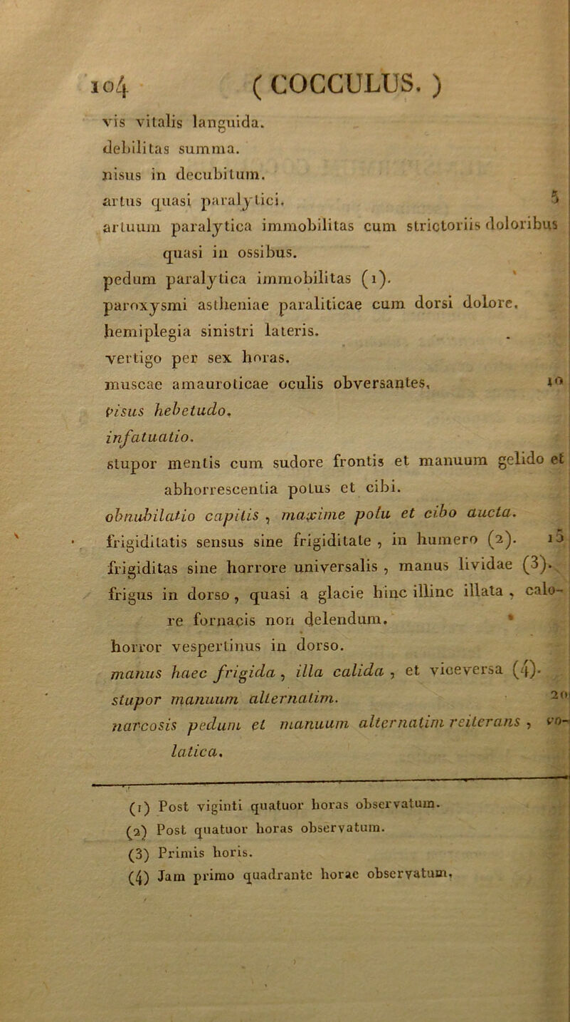 vis vitalis languida, debilitas summa, nisus in decubitum, artus c[uasi paralytici. artuum paralytica immobilitas cum strictoriis doloribus quasi ia ossibus. pedum paralytica immobilitas (i). paroxysmi asllieiiiae paraliticae cum dorsi dolore, hemiplegia sinistri lateris. vertigo per sex horas. muscae amauroticae oculis obversantes, pisus hebetudo, infatuatio. stupor mentis cum sudore frontis et manuum gelido et abhorrescentia potus et cibi. obnubilatio capitis , maa^ime polu et cibo aucta. frigiditatis sensus sine frigiditate , in humero (2). frigiditas sine horrore universalis , manus lividae (3). frigus in dorso, quasi a glacie hinc illinc illata , calo- re fornapis non delendum. * horror vespertinus in dorso. manus haec frigida, illa calida , et viceversa (4). stupor manuum alterjiatim. navcosis pedum et manuum alternalim reiterans 5 vo- latica. (i) Post viginti quatuor horas observatum. {p) Post quatuor horas observatura. (3) Primis horis.