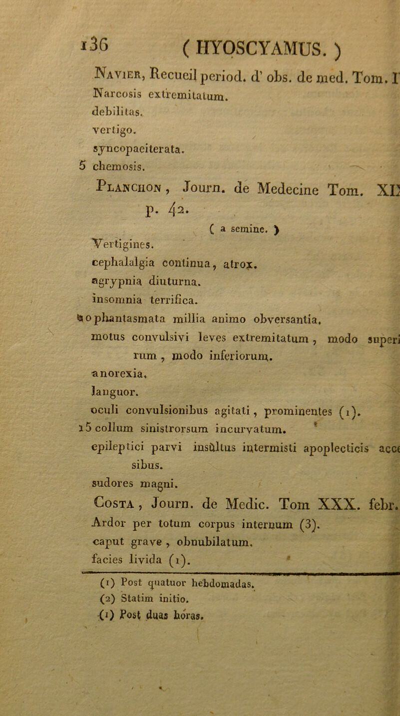 Navier, Recucil period. d’ obs. de uied. Toiu. I Narcosis extiemiialum. debili tas^ vertigo. syncopaeiterata. 5 chemosis. Plancuon , Journ. de Medecine Tom. XE p. 42‘ ( a semine. ) Vertigines. cephalalgia continua, atrox, agrypnia diuturna, insomnia terrifica. <ao phantasmata millia animo obversantia, motus convulsivi leves extremitatum , modo superi rum , modo inferiorum, anorexia, languor. oculi convulsionibus agitati, prominentes (i). 15 collum sinistrorsum incurvatum. * epileptici parvi inshllus intermisti apoplecticis acc( sibus. sudores magni. Costa , Journ. de Medie. Toni XXX. febr. Ardor per totum corpus internum (3). caput grave , obnubilatum, facies livida (i). ■ I. I PS. » ■II I, 1 ■■ I »1 ■ — (1) Post quatuor hebdomadas. (2) Statim initio. (0 Post duas horas.