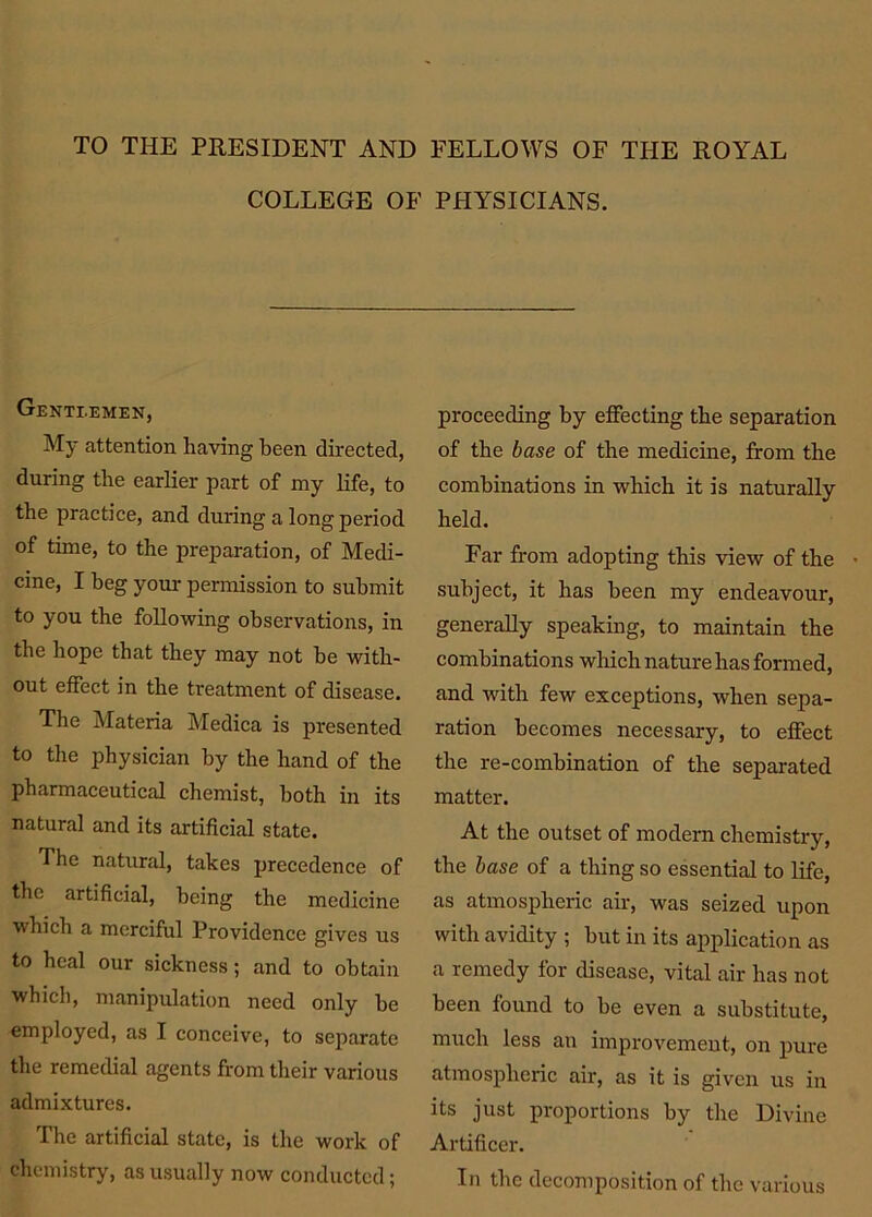 TO THE PRESIDENT AND FELLOWS OF THE ROYAL COLLEGE OF PHYSICIANS. Gentlemen, My attention having been directed, during the earlier part of my life, to the practice, and during a long period of time, to the preparation, of Medi- cine, I beg your permission to submit to you the following observations, in the hope that they may not he with- out effect in the treatment of disease. The Materia Medica is presented to the physician by the hand of the pharmaceutical chemist, both in its natural and its artificial state. The natural, takes precedence of the artificial, being the medicine which a merciful Providence gives us to heal our sickness; and to obtain which, manipulation need only he employed, as I conceive, to separate the remedial agents from their various admixtures. The artificial state, is the work of chemistry, as usually now conducted; proceeding by effecting the separation of the base of the medicine, from the combinations in which it is naturally held. Far from adopting this view of the • subject, it has been my endeavour, generally speaking, to maintain the combinations which nature has formed, and with few exceptions, when sepa- ration becomes necessary, to effect the re-combination of the separated matter. At the outset of modern chemistry, the base of a thing so essential to life, as atmospheric air, was seized upon with avidity ; but in its application as a remedy for disease, vital air has not been found to be even a substitute, much less au improvement, on pure atmospheric air, as it is given us in its just proportions by the Divine Artificer. In the decomposition of the various