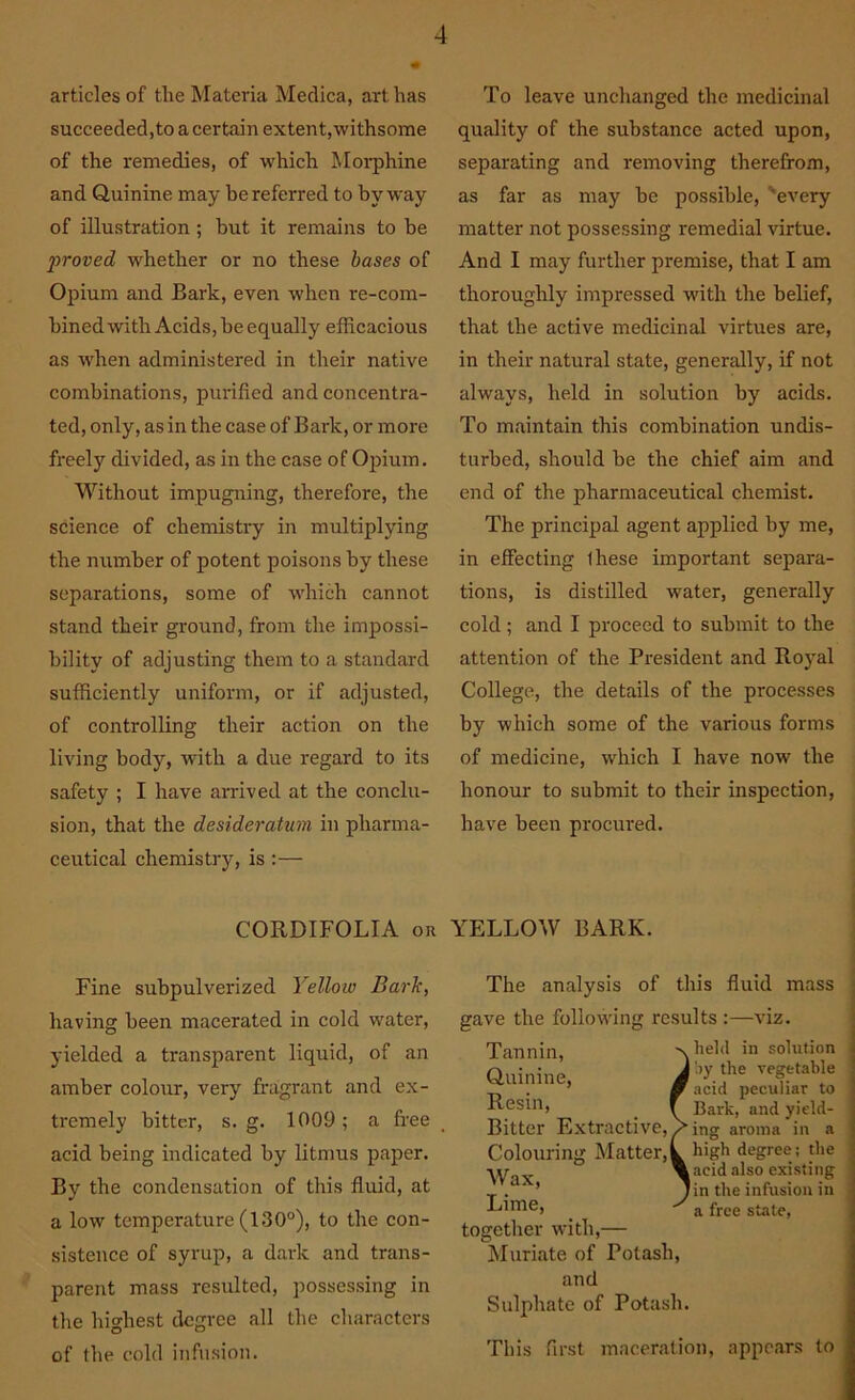 articles of the Materia Medica, art has succeeded,to a certain extent,withsome of the remedies, of which Morphine and Quinine may be referred to byway of illustration; but it remains to be proved whether or no these bases of Opium and Bark, even when re-com- bined with Acids, he equally efficacious as when administered in their native combinations, purified and concentra- ted, only, as in the case of Bark, or more freely divided, as in the case of Opium. Without impugning, therefore, the science of chemistry in multiplying the number of potent poisons by these separations, some of which cannot stand their ground, from the impossi- bility of adjusting them to a standard sufficiently uniform, or if adjusted, of controlling their action on the living body, with a due regard to its safety ; I have arrived at the conclu- sion, that the desideratum in pharma- ceutical chemistry, is :— To leave unchanged the medicinal quality of the substance acted upon, separating and removing therefrom, as far as may he possible, 'every matter not possessing remedial virtue. And I may further premise, that I am thoroughly impressed with the belief, that the active medicinal virtues are, in their natural state, generally, if not always, held in solution by acids. To maintain this combination undis- turbed, should he the chief aim and end of the pharmaceutical chemist. The principal agent applied by me, in effecting Ihese important separa- tions, is distilled water, generally cold; and I proceed to submit to the attention of the President and Royal College, the details of the processes by which some of the various forms of medicine, which I have now the honour to submit to their inspection, have been procured. CORDIFOLIA or YELLOW BARK. Fine subpulverized Yellow Bark, having been macerated in cold water, yielded a transparent liquid, of an amber colour, very fragrant and ex- tremely hitter, s. g. 1009; a free acid being indicated by litmus paper. By the condensation of this fluid, at a low temperature (130°), to the con- sistence of syrup, a dark and trans- parent mass resulted, possessing in the highest degree all the characters of the cold infusion. The analysis of this fluid mass gave the following results :—viz. Tannin, Quinine, Resin, Bitter Extractive, Colouring Matter, Wax, Lime, together with,— Muriate of Potash, and Sulphate of Potash. held in solution by the vegetable acid peculiar to Bark, and yield- ing aroma in a high degree; the acid also existing in the infusion in a free state, This first maceration, appears to