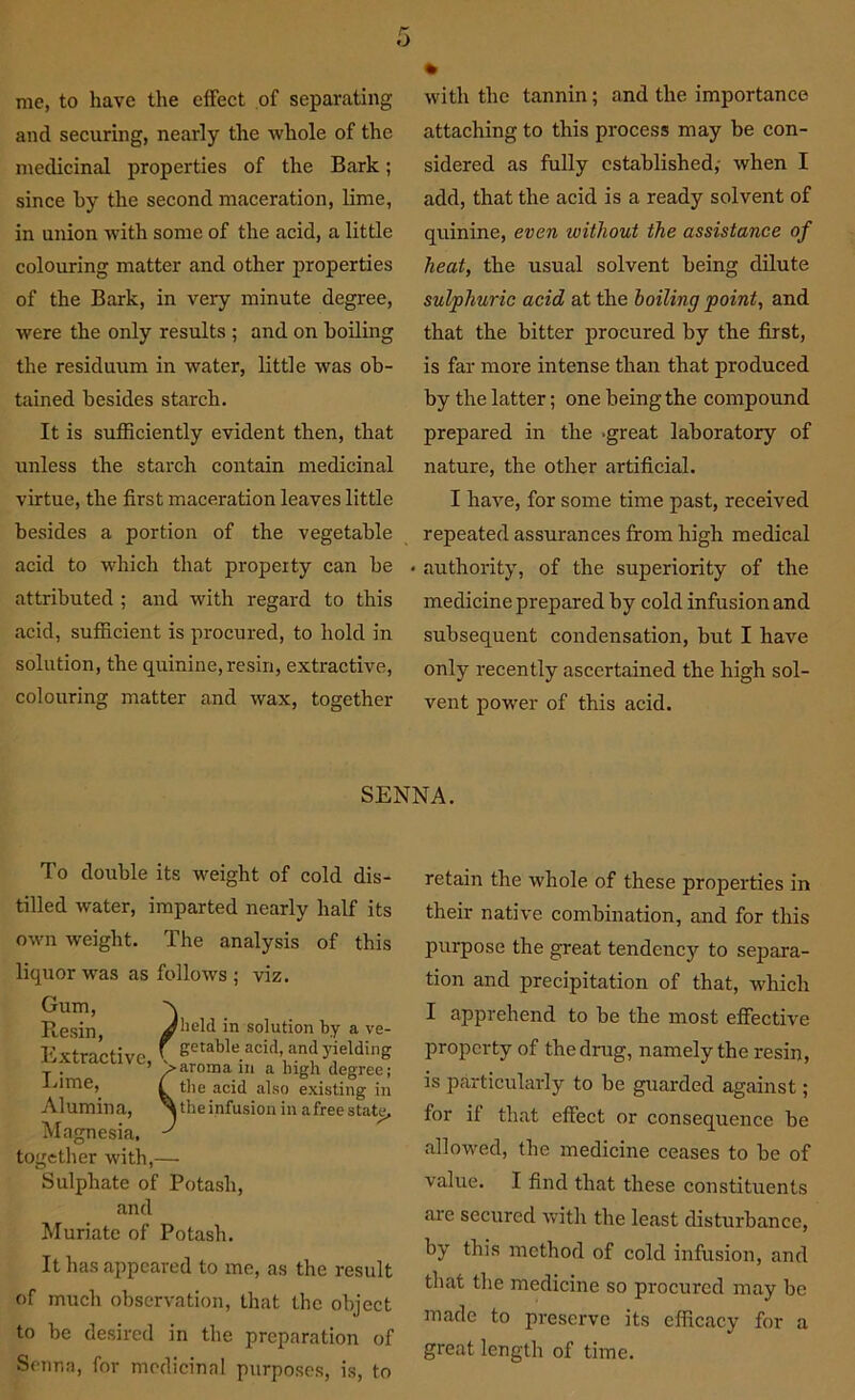 me, to have the effect of separating and securing, nearly the whole of the medicinal properties of the Bark; since by the second maceration, lime, in union with some of the acid, a little colouring matter and other properties of the Bark, in very minute degree, were the only results ; and on boiling the residuum in water, little was ob- tained besides starch. It is sufficiently evident then, that unless the starch contain medicinal virtue, the first maceration leaves little besides a portion of the vegetable acid to which that property can be attributed ; and with regard to this acid, sufficient is procured, to hold in solution, the quinine, resin, extractive, colouring matter and wax, together with the tannin; and the importance attaching to this process may be con- sidered as fully established,- when I add, that the acid is a ready solvent of quinine, even without the assistance of heat, the usual solvent being dilute sulphuric acid at the boiling point, and that the bitter procured by the first, is far more intense than that produced by the latter; one being the compound prepared in the .great laboratory of nature, the other artificial. I have, for some time past, received repeated assurances from high medical • authority, of the superiority of the medicine prepared by cold infusion and subsequent condensation, but I have only recently ascertained the high sol- vent power of this acid. SENNA. To double its weight of cold dis- tilled water, imparted nearly half its own weight. The analysis of this liquor was as follows ; viz. Gum, Resin, Extractive, Lime, Alumina, Magnesia, together with,— Sulphate of Potash, and Muriate of Potash. It has appeared to me, as the result of much observation, that the object to be desired in the preparation of Senna, for medicinal purposes, is, to retain the whole of these properties in their native combination, and for this purpose the great tendency to separa- tion and precipitation of that, which I apprehend to be the most effective property of the drug, namely the resin, is particularly to be guarded against; for if that effect or consequence be allowed, the medicine ceases to be of value. I find that these constituents are secured with the least disturbance, by this method of cold infusion, and that the medicine so procured may be made to preserve its efficacy for a great length of time. Jheld in solution by a ve \ getable acid, and yielding Caroma in a high degree the acid also existing ii 3 the infusion in a free state.