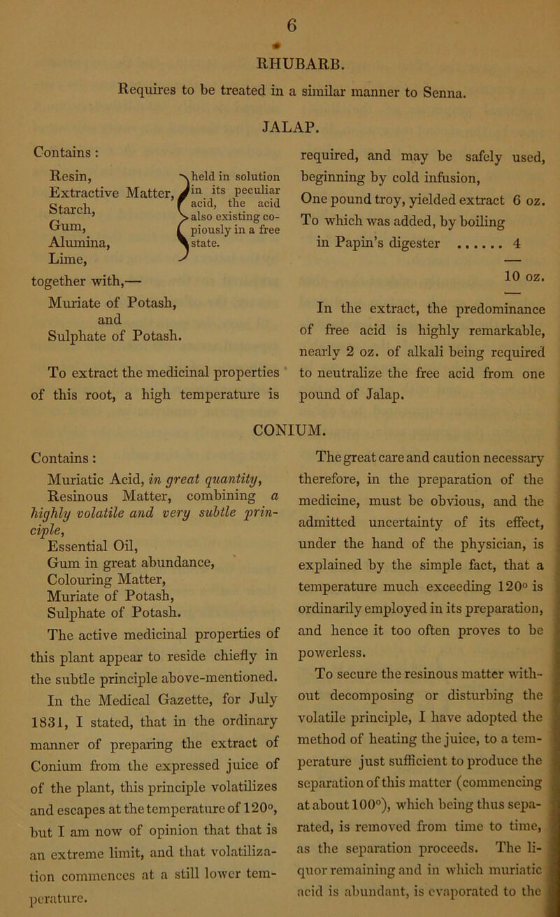 RHUBARB. Requires to be treated in a similar manner to Senna. Contains: Resin, Extractive Matter, Starch, Gum, Alumina, Lime, together with,— Muriate of Potash, and Sulphate of Potash. To extract the medicinal properties of this root, a high temperature is required, and may be safely used, beginning by cold infusion, One pound troy, yielded extract 6 oz. To which was added, by boiling in Papin’s digester 4 10 oz. In the extract, the predominance of free acid is highly remarkable, nearly 2 oz. of alkali being required to neutralize the free acid from one pound of Jalap. JALAP. ■xheld in solution Jin its peculiar f acid, the acid \ also existing co- I piously in a free \state. CONIUM. Contains: Muriatic Acid, in great quantity, Resinous Matter, combining a highly volatile and very subtle ‘prin- ciple, Essential Oil, Gum in great abundance, Colouring Matter, Muriate of Potash, Sulphate of Potash. The active medicinal properties of this plant appear to reside chiefly in the subtle principle above-mentioned. In the Medical Gazette, for July 1831, I stated, that in the ordinary manner of preparing the extract of Conium from the expressed juice of of the plant, this principle volatilizes and escapes at the temperature of 120°, but I am now of opinion that that is an extreme limit, and that volatiliza- tion commences at a still lower tem- perature. The great care and caution necessary therefore, in the preparation of the medicine, must be obvious, and the admitted uncertainty of its effect, under the hand of the physician, is explained by the simple fact, that a temperature much exceeding 120° is ordinarily employed in its preparation, and hence it too often proves to be powerless. To secure the resinous matter with- out decomposing or disturbing the volatile principle, I have adopted the method of heating the juice, to a tem- perature just sufficient to produce the separation of this matter (commencing at about 100°), which being thus sepa- rated, is removed from time to time, as the separation proceeds. The li- quor remaining and in which muriatic acid is abundant, is evaporated to the