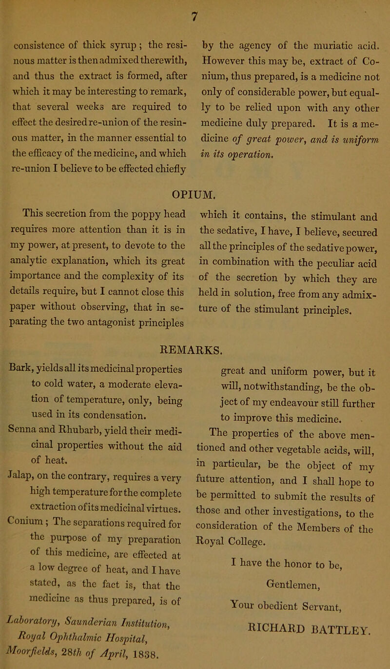 consistence of thick syrup ; the resi- nous matter is then admixed therewith, and thus the extract is formed, after which it may be interesting to remark, that several weeks are required to effect the desired re-union of the resin- ous matter, in the manner essential to the efficacy of the medicine, and which re-union I believe to be effected chiefly by the agency of the muriatic acid. However this may be, extract of Co- nium, thus prepared, is a medicine not only of considerable power, but equal- ly to be relied upon with any other medicine duly prepared. It is a me- dicine of great power, and is uniform, in its operation. OPIUM. This secretion from the poppy head requires more attention than it is in my power, at present, to devote to the analytic explanation, which its great importance and the complexity of its details require, but I cannot close this paper without observing, that in se- parating the two antagonist principles which it contains, the stimulant and the sedative, I have, I believe, secured all the principles of the sedative power, in combination with the peculiar acid of the secretion by which they are held in solution, free from any admix- ture of the stimulant principles. REMARKS. Bark, yields all its medicinal properties to cold water, a moderate eleva- tion of temperature, only, being used in its condensation. Senna and Rhubarb, yield their medi- cinal properties without the aid of heat. Jalap, on the contrary, requires a very high temperature for the complete extraction of its medicinal virtues. Conium; The separations required for the purpose of my preparation of this medicine, are effected at a low degree of heat, and I have stated, as the fact is, that the medicine as thus prepared, is of Laboratory, Saunderian Institution, Royal Ophthalmic Hospital, Moorfields, 28th of April, 1838. great and uniform power, but it will, notwithstanding, be the ob- ject of my endeavour still further to improve this medicine. The properties of the above men- tioned and other vegetable acids, will, in particular, be the object of my future attention, and I shall hope to be permitted to submit the results of those and other investigations, to the consideration of the Members of the Royal College. I have the honor to be, Gentlemen, Your obedient Servant, RICHARD BATTLEY.