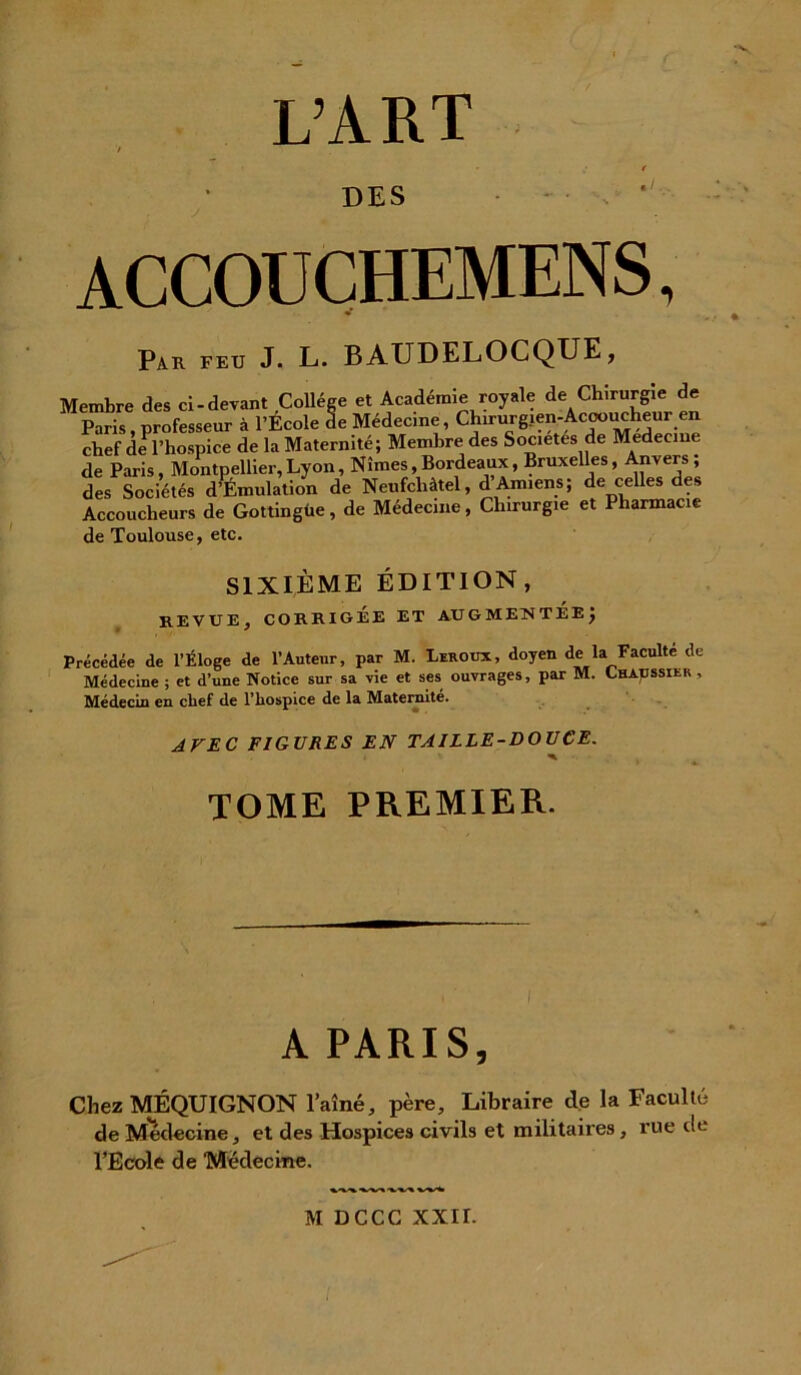 L’ART DES accouchemens, Par feu J. L. BAUDELOCQUE, Membre des ci-devant Collège et Académie royale de Chirurgie de Paris, professeur à l’Ecole de Médecine, Chirurgien-Accoucheur en chef de l’hospice de la Maternité; Membre des Sociétés de Medecme de Paris, Montpellier, Lyon, Nîmes, Bordeaux, Bruxelles, Anvers ; des Sociétés d’Émulation de Neufchàtel, d’Amiens; de celles des Accoucheurs de Gottingüe, de Médecine, Chirurgie et Pharmacie de Toulouse, etc. SIXIÈME ÉDITION, REVUE, CORRIGÉE ET AUGMENTEEÿ Précédée de l’Éloge de l’Auteur, par M. Leroux, doyen de la Faculté de Médecine ; et d’une Notice sur sa vie et ses ouvrages, par M. ^haussier , Médecin en chef de l’hospice de la Maternité. AVEC FIGURES EN TAILLE-DOUCE. TOME PREMIER. I A PARIS, Chez MÉQUIGNON l’aîné, père. Libraire de la Faculté de Medecine, et des Hospices civils et militaires, rue de l’Ecole de Medecme. M DCCC XXII.