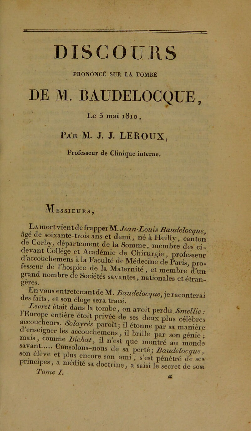 DISCOURS PRONONCÉ SUR LA TOMBE DE M. BAUDELOCQUE, Le 3 mai 1810, Par M. J. J. LEROUX, Professeur de Clinique interne. M ESSIEURS . . mort vient de frapper M. Jean-Louis Baudelocque âge de soixante-trois ans et demi, né à Heilly, canton de Corby departement de la Somme, membre des ci- devant College et Académie de Chirurgie, professeur d accoucbemens à la Faculté de Médecine de Paris pro- fesseur de 1 hospice de la Maternité, et membre d’un giand nombre de Sociétés savantes, nationales et étran- gères. 1 ues laits, et son eloge sera trace. l’E^ronf dam k tombe^on «voit perdu Smellie : lEuiope entière etoit pnvee de ses deux plus célèbres dwtenUerSl ****■, ï*1* Ü ét°nne P- - -ante d enseigner les accoucbemens, il brille par son <mnie ‘ savant “T* Ü n’fSt 'le -««ré ., S son élève ^3n1Solons-nous de «a perte ; Baudelocque, urine ni! \ pl^.fcore son ami, s’est pénétré de se^ P I , . médité sa doctrinea saisi le secret de son Tome I. a