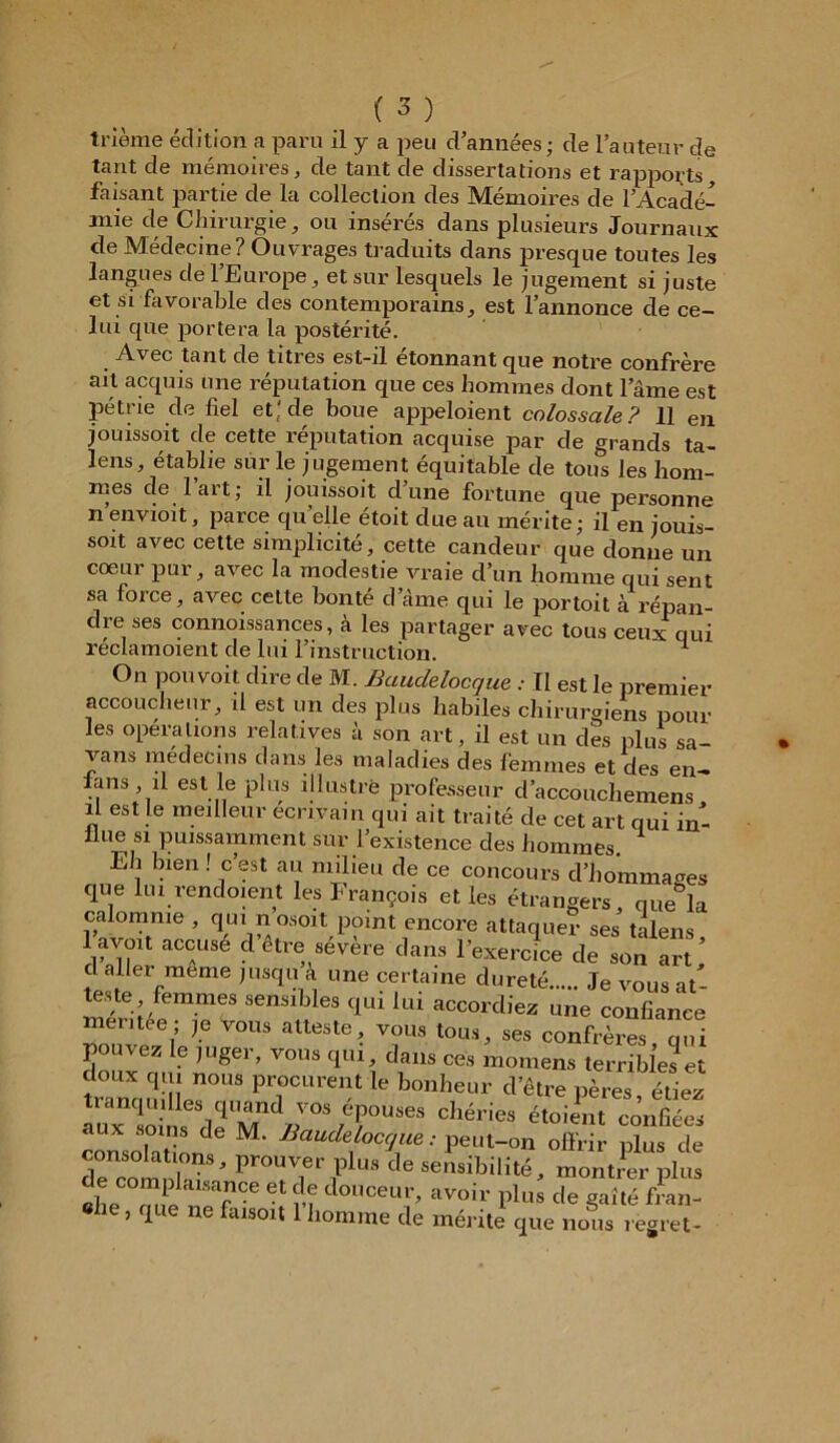 ti'iènie édition a paru il y a peu d’années ; de l’auteur de tant de mémoires, de tant de dissertations et rapports faisant partie de la collection des Mémoires de l'Acadé- mie de Chirurgie, ou insérés dans plusieurs Journaux de Médecine? Ouvrages traduits dans presque toutes les langues de l’Europe, et sur lesquels le jugement si juste et si favorable des contemporains, est l’annonce de ce- lui que portera la postérité. Avec tant de titres est-il étonnant que notre confrère ait acquis une réputation que ces hommes dont l’âme est pétrie de fiel et; de boue appeloient colossale? 11 en jouissoit de cette réputation acquise par de grands ta— lens, établie sur le jugement équitable de tous les hom- mes de lart; il jouissoit d’une fortune que personne nenvioit, parce quelle étoit due au mérite; il en jouis- soit avec cette simplicité, cette candeur que donne un cœur pur, avec la modestie vraie d’un homme qui sent sa force, avec cette bonté d’âme qui le portoit à répan- dre ses connoissances, à les partager avec tous ceux qui réclamoient de lui l’instruction. ^ On pouvoit dire de M. Baudelocque : Il est le premier accoucheur, il est un des plus habiles chirurgiens pour les operations relatives à son art, il est un des plus sa- vans médecins dans les maladies des femmes et des en- ians, il est le plus illustré professeur d’accouchemens il est le meilleur écrivain qui ait traité de cet art qui in- ilue si puissamment sur l’existence des hommes. Eh bien ! c’est au milieu de ce concours d’hommages que lui rendoient les François et les étrangers, que&la calomnie , qui n osoit point encore attaquer ses talens 1 f ou accuse d être sévère dans l’exercice de son art d aller meme jusqu a une certaine dureté Je vous at- teste femmes sensibles qui lui accordiez une confiance mentee; je vous atteste, vous tous, ses confrères qui pouvez le juger, vous qui, dans ces momens terribles et tanauiiîerUS ^ b°nheUr cVêtre P^es, étiez chéries étoient c°^ consolai M' Baude.loc^e: peut-on offrir plus de de comSïï*’ prouver plus de sensibilité, montrer plus Bhe rnJe TCe • m d°UCeur> ^oir plus de gaîté fran- he, que ne fiusoit 1 homme de mérite que nous regret-