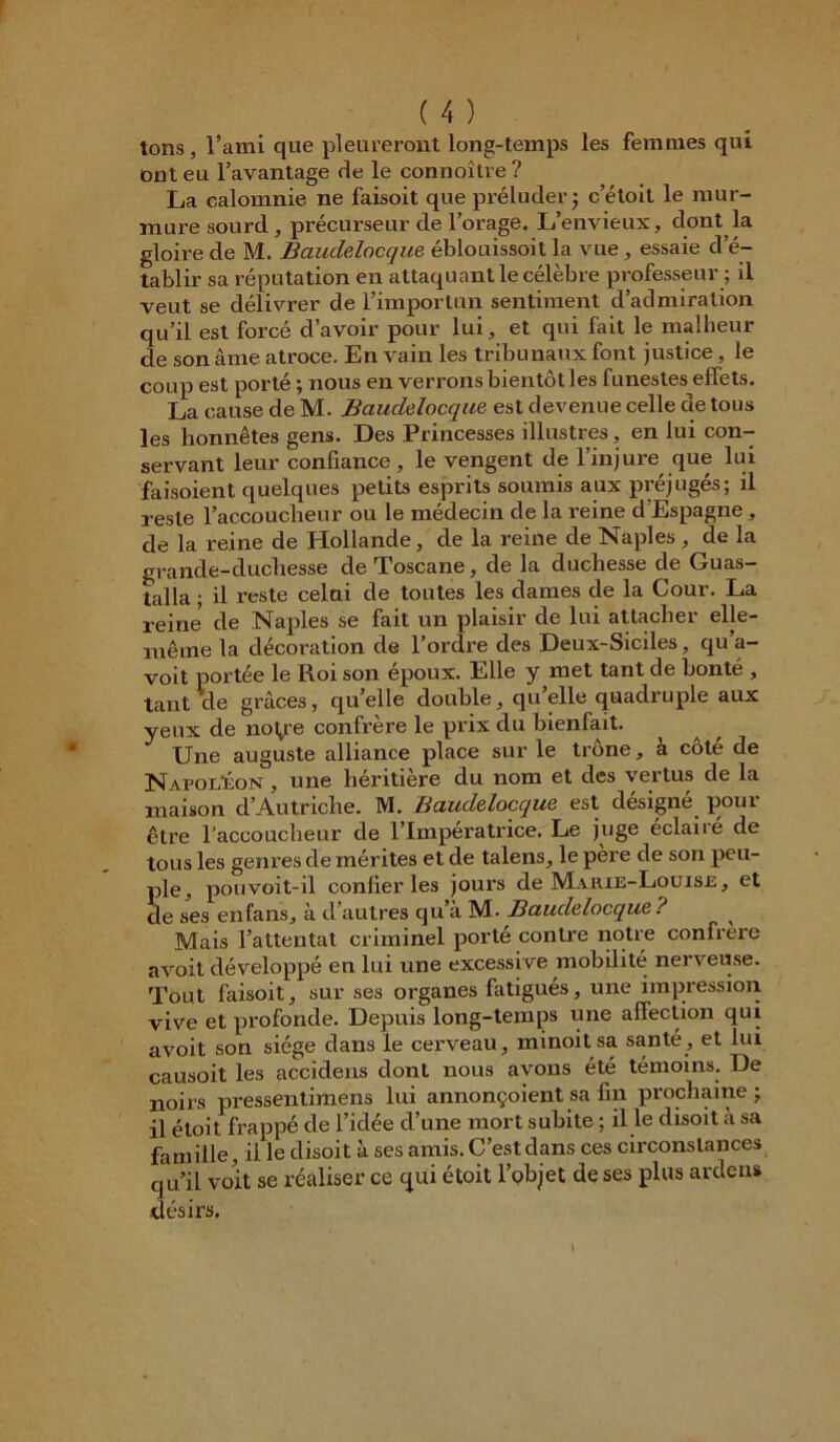 tons, l’ami que pleureront long-temps les femmes qui ont eu l’avantage de le connoître ? La calomnie, ne faisoit que préluder j c’étoit le mur- mure sourd, précurseur de l’orage. L’envieux, dont la gloire de M. Bauclelocque éblouissoit la vue , essaie d’é- tablir sa réputation en attaquant le célèbre professeur ; il veut se délivrer de l’importun sentiment d’admiration qu’il est forcé d’avoir pour lui, et qui fait le malheur de son âme atroce. En vain les tribunaux font justice, le coup est porté ; nous en verrons bientôt les funestes effets. La cause de M. Bauclelocque est devenue celle ae tous les honnêtes gens. Des Princesses illustres, en lui con- servant leur confiance, le vengent de l’injure que lui faisoient quelques petits esprits soumis aux préjugés; il reste l’accoucheur ou le médecin de la reine cl Espagne , de la reine de Hollande, de la reine de Naples , de la grande-cluchesse de Toscane, de la duchesse de Guas- talla ; il reste celui de toutes les dames de la Cour. La reine* de Naples se fait un plaisir de lui attacher elle- même la décoration de l’ordre des Deux-Siciles, qu a- voit portée le Roi son époux. Elle y met tant de bonté , tant de grâces, qu’elle double, qu’elle quadruple aux yeux de nol^re confrère le prix du bienfait. Une auguste alliance place sur le trône, à côté de Napoléon , une héritière du nom et des vertus de la maison d’Autriche. M. Bauclelocque est désigné poui être l’accoucheur de l’Impératrice. Le juge éclairé de tous les genres de mérites et de talens, le pere de son peu- ple, pou voit-il confier les jours de Marie-Louise , et de ses en fans, à d’autres qu’à M- Bauclelocque ? Mais l’attentat criminel porté contre notre confrère avoit développé en lui une excessive mobilité nerveuse. Tout faisoit, sur ses organes fatigués, une impression vive et profonde. Depuis long-temps une affection qui avoit son siège dans le cerveau, minoit sa santé , et lui causoit les accidens dont nous ayons été témoins. De noirs pressentimens lui annonçaient sa fin prochaine j il étoit frappé de l’idée cl’une mort subite ; il le disoit à sa famille, il le disoit à ses amis. C’est dans ces circonstances qu’il voit se réaliser ce qui étoit l’objet de ses plus ardens désirs.