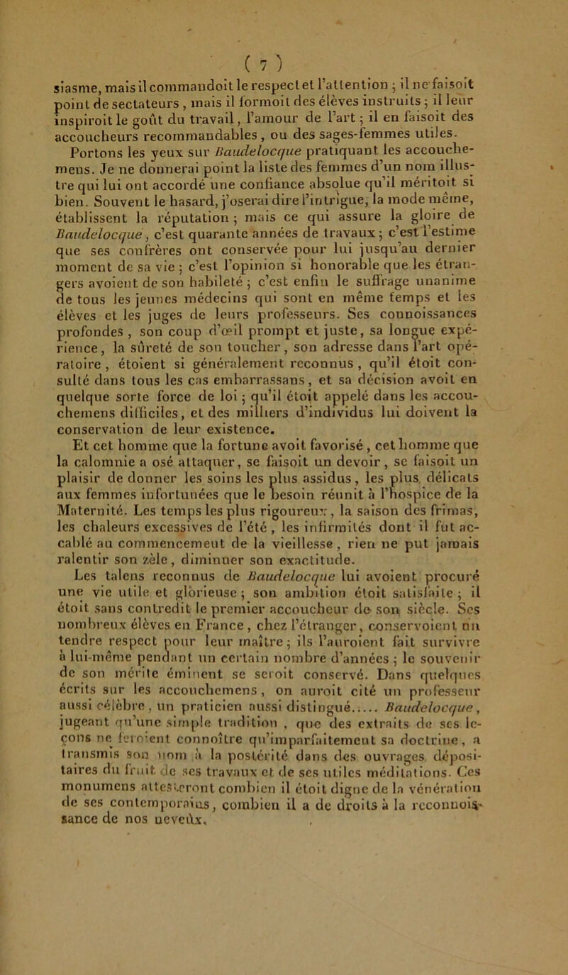 siasme, mais il commandoit le respect et 1 attention ; il 11e fa 1 soit point de sectateurs , mais il formoil des élèves instruits ; il leur inspiroit le goût du travail, l’amour de l’art ; il en faisoit des accoucheurs recommandables , ou des sages-femmes utiles. Portons les yeux sur Iiauclelocque pratiquant les accouclie- mens. Je ne donnerai point la liste des femmes d’un nom illus- tre qui lui ont accordé une confiance absolue qu’il méritoit si bien. Souvent le hasard, j’oserai dire l’intrigue, la mode meme, établissent la réputation ; mais ce qui assure la gloire de Baudelocque, c’est quarante années de travaux ; c’est 1 estime que ses confrères ont conservée pour lui jusqu’au dernier moment de sa vie ; c’est l’opinion si honorable que les étran- gers avoient de son habileté; c’est enfin le suffrage unanime de tous les jeunes médecins qui sont en même temps et les élèves et les juges de leurs professeurs. Ses connoissances profondes , son coup d’œil prompt et juste, sa longue expé- rience, la sûreté de son toucher, son adresse dans l’art opé- ratoire , étoient si généralement reconnus, qu’il étoit con- sulté dans tous les cas embarrassans, et sa décision avoit en quelque sorte force de loi ; qu’il étojt appelé dans les accou- chemens difficiles, et des milliers d’individus lui doivent la conservation de leur existence. Et cet homme que la fortunG avoit favorisé , cet homme que la calomnie a osé attaquer, se faisoit un devoir, se faisoit un plaisir de donner les soins les plus assidus, les plus délicats aux femmes infortunées que le besoin réunit à l’hospice de la Maternité. Les temps les plus rigoureux, la saison des frimas, les chaleurs excessives de l’été, les infirmités dont il fut ac- cablé au commencement de la vieillesse, rien ne put jamais ralentir son zèle, diminuer son exactitude. Les talens reconnus de Baudelocque lui avoient procuré une vie utile et glorieuse; son ambition étoit satisfaite; il étoit sans contredit le premier accoucheur de son siècle. Ses nombreux élèves en France , chez l’étranger, conser voient mil tendre respect pour leur maître; ils l’auroient fait survivre à lui-même pendant un certain nombre d’années ; le souvenir de son mérite éminent se seroit conservé. Dans quelques écrits sur les accouchcmens, on auroit cité un professeur aussi célèbre , un praticien aussi distingué. Baudelocque, jugeant qu’une simple tradition , que des extraits de ses le- çons ne ferment connoîlre qn’imparfaitemcnt sa doctrine, a transmis son nom à la postérité dans des ouvrages déposi- taires du fruit uc ses travaux et de ses utiles méditations. Ces monumens attesteront combien il étoit digne de la vénération de ses contemporains, combien il a de droits à la rcconuois- sance de nos neveùx.