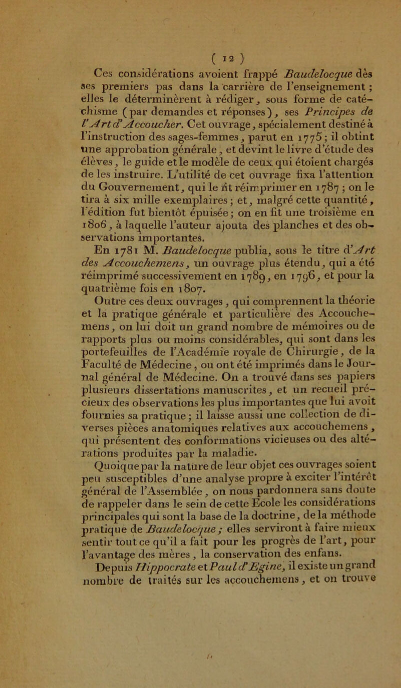 Ces considérations avoient. frappé Baudelocque, dès ses premiers pas dans la carrière de l’enseignement ; elles le déterminèrent à rédiger, sous forme de caté- chisme ( par demandes et réponses ), ses Principes de VArt d'Accoucher. Cet ouvrage, spécialement destiné à l’instruction des sages-femmes, parut en 1775 ; il obtint une approbation générale, et devint le livre d’étude des élèves, le guide et le modèle de ceux qui étoient chargés de les instruire. L’utilité de cet ouvrage fixa l’attention du Gouvernement, qui le fit réimprimer en 1787 ; on le tira à six mille exemplaires; et, malgré cette quantité, l'édition fut bientôt épuisée; on en fit une troisième en 1806, à laquelle l’auteur ajouta des planches et des ob- servations importantes. En 1781 M. Baudelocque publia, sons le titre d'Art des Accouchemens, un ouvrage plus étendu, qui a été réimprimé successivement en 1789, en 1796, et pour la quatrième fois en 1807. Outre ces deux ouvrages, qui comprennent la théorie et la pratique générale et particulière des Accouche- raens, on lui doit un grand nombre de mémoires ou de rapports plus ou moins considérables, qui sont dans les portefeuilles de l’Académie royale de Chirurgie, de la Faculté de Médecine, ou ont été imprimés dans le Jour- nal général de Médecine. On a trouvé dans ses papiers plusieurs dissertations manuscrites, et un recueil pré- cieux des observations les plus importantes que lui a voit fournies sa pratique; il laisse aussi une collection de di- verses pièces anatomiques relatives aux accoucliemens , qui présentent des conformations vicieuses ou des alté- rations produites par la maladie. Quoiquepar la nature de leur objet ces ouvrages soient peu susceptibles d’une analyse propre à exciter l’intérêt général de l’Assemblée, on nous pardonnera sans dou te de rappeler dans le sein de cette Ecole les considérations principales qui sont la base de la doctrine, de la méthode pratique de Baudelocque ; elles serviront à faire mieux sentir tout ce qu’il a fait pour les progrès de l’art, pour l’avantage des mères , la conservation des enfans. Depuis Hippocrate et Paul d’B'gine, il existe un grand nombre de traités sur les accouchemens, et on trouve