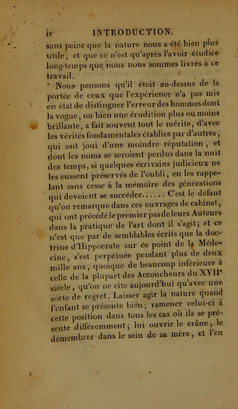 sans peine que la nature nous a été bien plus utile, et que ce n’est qu’après l’avoir -étudiée long-temps que nous nous sommes livrés à ce travail. ‘ < * Nous- pensons qu’il étoit au-dessus de la portée de ceux que l’expérience n’a pas mis en état d*e distinguer l’erreur des hommes dont la vogue, ou bien une érudition plus ou moins brillante, a fait souvent tout le mérite, d’avec les vérités fondamentales établies par d’autres, qui ont joui d’une moindre réputation , et dont les noms se seroient perdus dans la nuit des temps, si quelques écrivains judicieux ne les eussent préservés de l’oubli, en les rappe- lant sans cesse à la mémoire des générations qui dévoient se succéder C’est le défaut qu’on remarque dans ces ouvrages de cabinet, qui ont précéclélepremier pas deleurs Auteurs dans la pratique de l’art dont il s agit; et ce n’est que par de semblables écrits que la doc- trine d’Hippocrate sur ce point de la Méde- cine, s’est perpétuée pendant plus de deux mille ans, quoique de beaucoup inferieure a celle de la plupart des Accoucheurs du XV il siècle, qu’on ne cite aujourd’hui qu avec une sorle de regret. Laisser agir la nature quand penfant se présente bien; ramener celui-ci à cette position dans tous les cas où ils se pré- sente différemment ; lui ouvrir le crâne , e