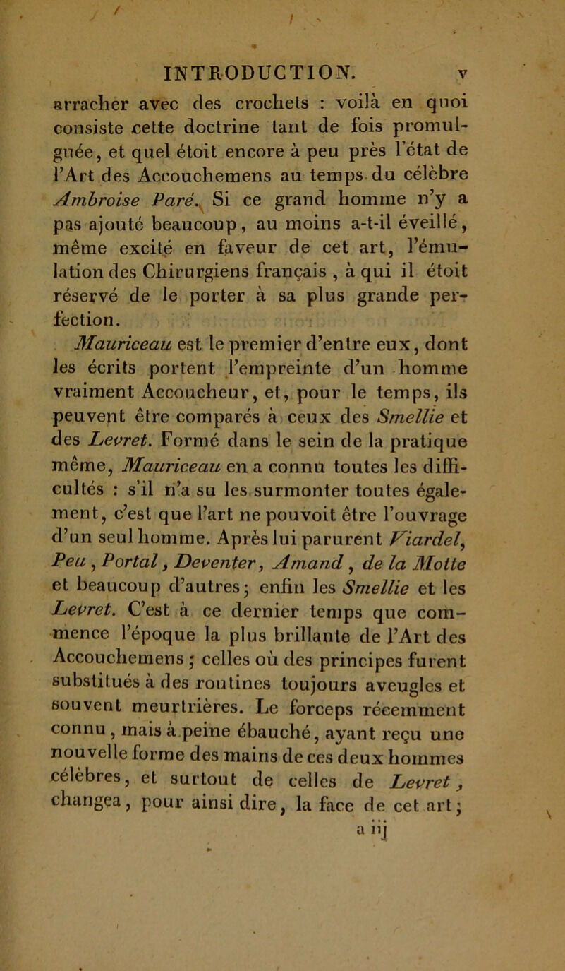 / I INTRODUCTION. v arracher avec des crochets : voihà en quoi consiste cette doctrine tant de fois promul- guée, et quel étoit encore à peu près l’état de l’Art des Accouchemens au temps du célèbre Ambroise Paré.y Si ce grand homme n’y a pas ajouté beaucoup, au moins a-t-il éveillé, même excité en faveur de cet art, l’ému- lation des Chirurgiens français , à qui il étoit réservé de le porter à sa plus grande per- fection. Mauriceau est le premier d’entre eux, dont les écrits portent l’empreinte d’un homme vraiment Accoucheur, et, pour le temps, ils peuvent être comparés à ceux des Smellie et des Levret. Formé dans le sein de la pratique même, Mauriceau en a connu toutes les diffi- cultés : s’il n’a su les surmonter toutes égale- ment, c’est que l’art ne pouvoit être l’ouvrage cl’un seul homme. Après lui parurent Viardel, Peu , Portai, Deventer, Amand, de la Motte et beaucoup d’autres- enfin les Smellie et les Levret. C’est à ce dernier temps que com- mence l’époque la plus brillante de l’Art des Accouchemens ‘ celles où des principes furent substitués à des routines toujours aveugles et souvent meurtrières. Le forceps récemment connu , mais à peine ébauché, ayant reçu une nouvelle forme des mains de ces deux hommes célèbres, et surtout de celles de Levret, changea, pour ainsi dire, la face de cet art j a hj