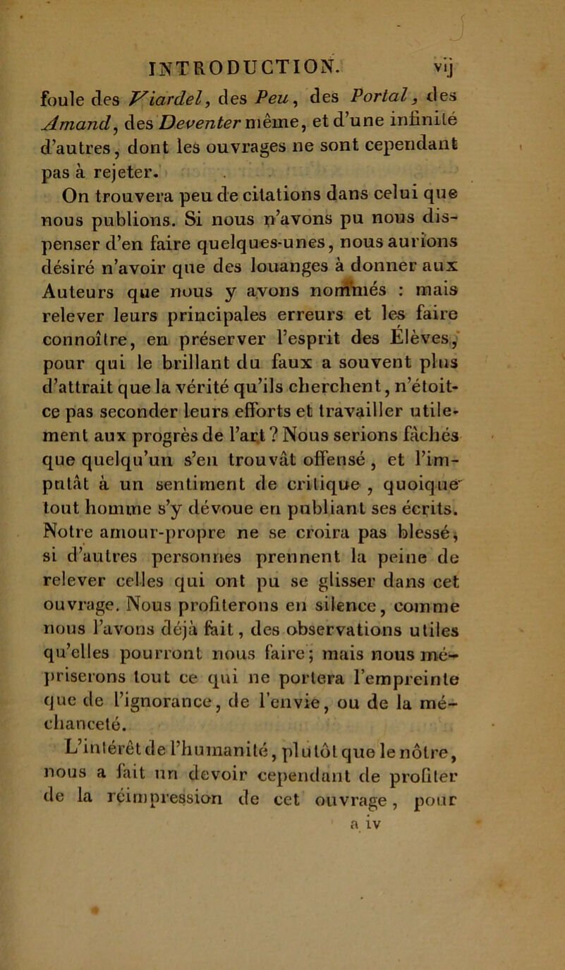 foule clés T^iardel, des Peu, des Portai, des Amand, des Deventermème, et d’une infinité d’autres, dont les ouvrages ne sont cependant pas à rejeter. On trouvera peu de citations dans celui que nous publions. Si nous n’avons pu nous dis- penser d’en faire quelques-unes, nous aurions désiré n’avoir que des louanges à donner aux Auteurs que nous y avons nommés : mais relever leurs principales erreurs et les faire connoîlre, en préserver l’esprit des Elèves, pour qui le brillant du faux a souvent plus d’attrait que la vérité qu’ils cherchent, n’étoit- ce pas seconder leurs efforts et travailler utile* ment aux progrès de l’art ? Nous serions fâchés que quelqu’un s’en trouvât offensé , et l’im- putât à un sentiment de critique , quoique' tout homme s’y dévoue en publiant ses écrits. Notre amour-propre ne se croira pas blessé * si d’autres personnes prennent la peine de relever celles qui ont pu se glisser dans cet ouvrage. Nous profiterons en silence, comme nous l’avons déjà fait, des observations utiles qu’elles pourront nous faire ; mais nous mé- priserons tout ce qui ne portera l’empreinte que de l’ignorance, de l’envie, ou de la mé- chanceté. L’intérêt de l’humanité, pl u tôt que le nôtre, nous a fait un devoir cependant de profiter de la réimpression de cet ouvrage, pour