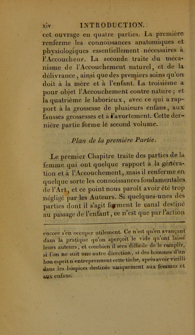 cet ouvrage eu quatre parties. La première renferme les connoissances anatomiques et physiologiques essentiellement nécessaires à l’Accoucheur. La seconde traite du rnéca* nisme de l’Accouchement naturel, et de la délivrance , ainsi que des premiers soins qu’on doit à la mère et à l’enfant. La troisième a pour objet l’Accouchemeht contre nature ; et la quatrième le laborieux, avec ce qui a rap- port à la grossesse de plusieurs enfans, aux fausses grossesses et à i’avortement. Cette der- nière partie forme lé second volume. Plan de la première Partie. Le premier Chapitre traite des parties de la femme qui ont quelque rapport à la généra- tion et à l’Accouchement, mais il renferme eri quelque sorte les connoissances fondamentales de l’Art, et ce point nous paroît avoir été trop négligé par les Auteurs. Si quelques-unes des parties dont il s’agit fqpnent le canal destiné au passage de l’enfant, ce n’est que par 1 action encore s’en occuper utilement. Ce nest qu-en avançant dans la pratique qu’on aperçoit le vide quont laissé leurs auteurs, et combien il sera difficile de le remplir, si l’on ne suit une autre direction, si des hommes d un bon esprit n’entreprennent cette tâche, après avoir vieilli dans les hospices destinés uniquement aux femmes et ayx enfans;