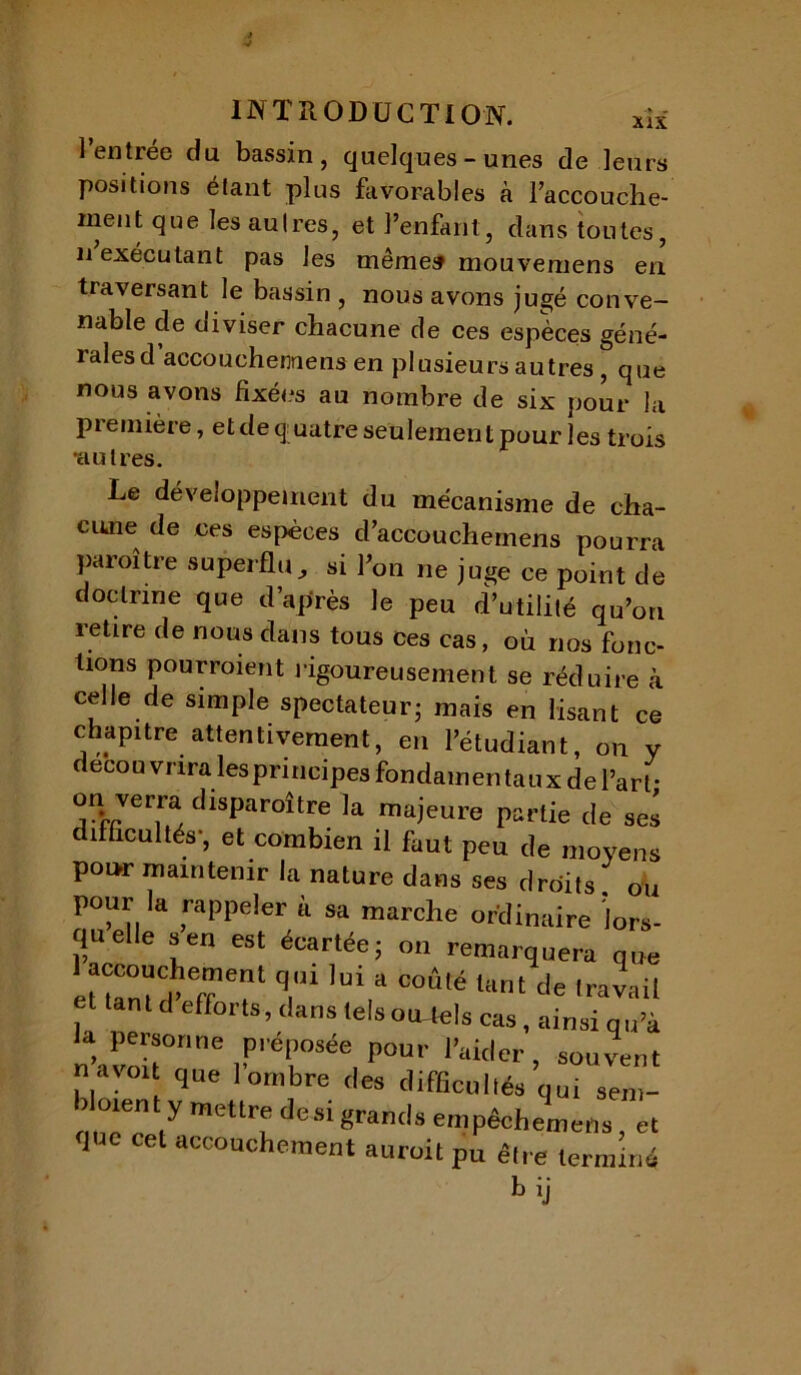 1 entree du bassin, quelques-unes de leurs positions étant plus favorables à l’accouche- inent que les autres, et l’enfant, dans toutes, n exécutant pas les même» mouvemens en traversant le bassin , nous avons jugé conve- nable de diviser chacune de ces espèces géné- rales d accouchemens en plusieurs autres , que nous avons fixées au nombre de six pour la première, et de quatre seulement pour les trois •autres. Le développement du mécanisme de cha- cune de ces espèces d’accouchemens pourra paraître superflu., si Ton ne juge ce point de doctrine que d’après le peu d’utilité qu’on retire de nous dans tous ces cas, où nos fonc- tions pourraient rigoureusement se réduire à celle de simple spectateur- mais en lisant ce chapitre attentivement, en l’étudiant, on y decou vnra les principes fondamentaux de l’art- on verra disparaître la majeure partie de sel c î acuités’, et combien il faut peu de moyens pour maintenir la nature dans ses droits ou pour la rappeler a sa marche ordinaire lors- qu elle s en est écartée; on remarquera que etZwt T1 T ’Ui “ C0Ûté li,nt <•« travail et tant cl efforts, clans telsoWels cas, ainsi qu’à la personne préposée pour l’aider, souvent  ‘t llue 1 ombre des difficultés qui sem- doient y mettre desi grands empêchemens, et lue cet accouchement aurait pu être terminé bij