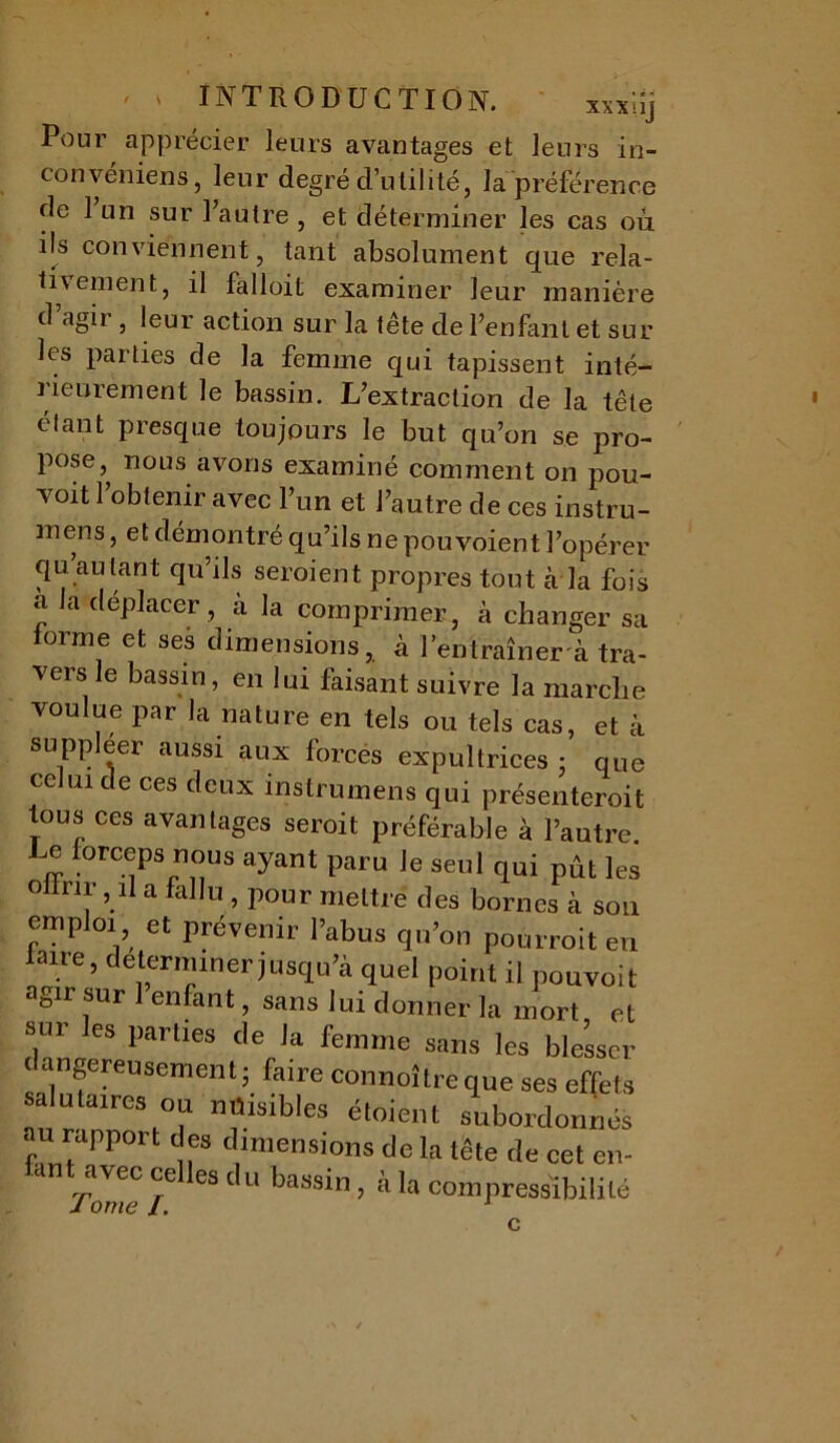 ' ‘ INTRODUCTION. xxx ;îj Pour apprécier leurs avantages et leurs in- convéniens, leur degré d’utilité, la préférence de 1 un sur l’autre , et déterminer les cas où ils conviennent, tant absolument que rela- tivement, il falloit examiner leur manière d agir , leur action sur la tête de l’enfant et sur les parties de la femme qui tapissent inté- J ieurement le bassin. L’extraction de la tête étant presque toujours le but qu’on se pro- pose, nous avons examiné comment on pou- voit l’obtenir avec l’un et l’autre de ces instru- mens, et démontré qu’ils ne pouvoient l’opérer qu’au tant qu’ils seroient propres tout à la fois a la déplacer , à la comprimer, à changer sa forme et ses dimensions, à l’entraîner a tra- vers le bassin, en lui faisant suivre la marche voulue par la nature en tels ou tels cas, et à suppléer aussi aux forces expultrices ; que ce uide ces deux instrumens qui présenteroit tous ces avantages seroit préférable à l’autre Le forceps nous ayant paru le seul qui pût les oilnr, il a fallu , pour mettre des bornes à son emploi et prévenir l’abus qu’on pourroit en .ie ’ déterminer jusqu’à quel point il pouvoit agir sur 1 enfant, sans lui donner la mort et sur les parties de la femme sans les blesser dangereusement- faire connoîtreque ses effets salutaires ou nuisibles étoient subordonnés au rapport t es dimensions de la tête de cet en- ant avec celles du bassin, à la compressibilité J orne /. 1