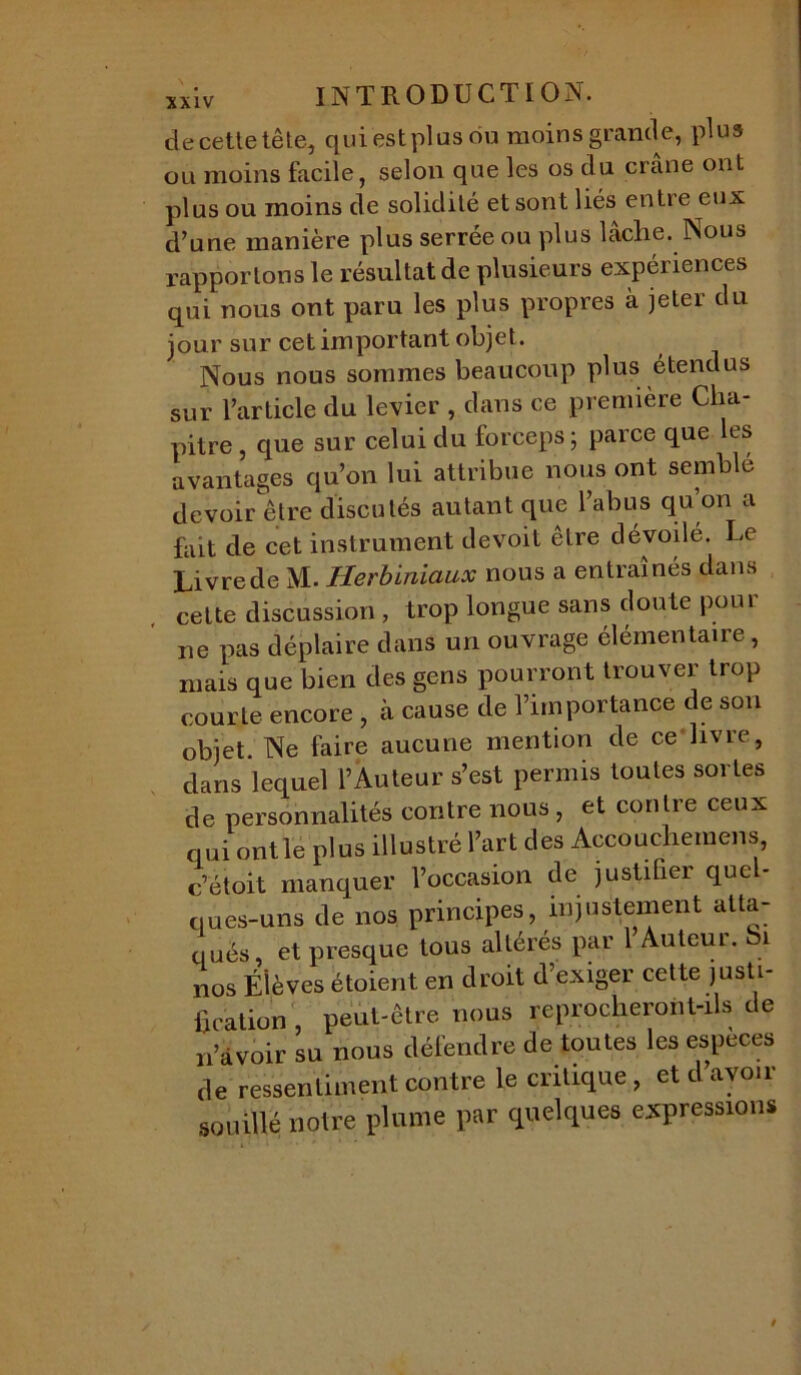 XXIV 4e cette tête, qui est plus ou moins grande, plus ou moins facile, selon que les os du crâne ont plus ou moins de solidité et sont liés entre eux d’une manière plus serrée ou plus lâche. Nous rapportons le résultat de plusieurs expériences qui nous ont paru les plus propres à jeter du jour sur cet important objet. Nous nous sommes beaucoup plus étendus sur l’article du levier , dans ce première Cha- pitre , que sur celui du forceps; parce que les avantages qu’on lui attribue nous ont semblé devoir être discutés autant que l’abus qu’on a fait de cet instrument devoit être dévoilé. Le Livre de M. Herbiniaux nous a entraînés dans cette discussion, trop longue sans doute pour ne pas déplaire dans un ouvrage élémentaire, mais que bien des gens pourront trouver trop courte encore , à cause de l’importance de son objet. Ne faire aucune mention de ce livre, dans lequel l’Auteur s’est permis toutes sortes de personnalités contre nous, et contre ceux qui ont le plus illustré l’art des Accouchemens, c’étoit manquer l’occasion de justifier que - ques-uns de nos principes, injustement atta- qués, et presque tous altérés par 1 Auteur. Si nos Élèves étoient en droit d’exiger cette justi- fication peut-être nous reprocheront-ils de n’àvoir su nous défendre de toutes les especes de ressentiment contre le critique, et d’avoir souillé notre plume par quelques expressions