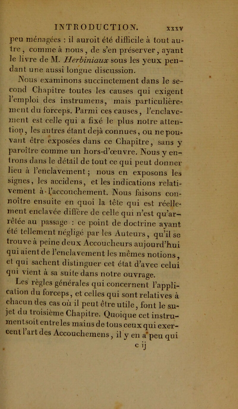 peu ménagées : il auroit été difficile à tout au- tre , comme à nous , de s’en préserver, ayant le livre de M. Herbiniaux sous les yeux pen- dant une aussi longue discussion. Nous examinons succinctement dans le se- cond Chapitre toutes les causes qui exigent l’emploi des instrumens, mais particulière- ment du forceps. Parmi ces causes, l’enclave- ment est celle qui a fixé le plus notre atten- tion , les autres étant déjà connues, ou ne pou- vant être exposées dans ce Chapitre, sans y paroîlre comme un hors-d’œuvre. Nous y en- trons dans le détail de tout ce qui peut donner lieu a l’enclavement ; nous en exposons les signes, les accidens, et les indications relati- vement à-l’accouchement. Nous faisons con- noître ensuite en quoi la tête qui est réelle- ment enclavée diffère de celle qui n’est qu’ar- retée au passage : ce point de doctrine ayant été tellement négligé par les Auteurs, qu’il se trouve à peine deux Accoucheurs aujourd’hui qui aient de l’enclavement les mêmes notions, et. qui sachent distinguer cet état d’avec celui qui vient à sa suite dans notre ouvrage. Les règles générales qui concernent l’appli- cation du forceps, et celles qui sont relatives à chacun des cas où il peut être utile, font le su- jet du troisième Chapitre. Quoique cet instru- mcn tsoit entre les mains de tous ceux qui exer- cent l’art des Accouchemens, il y en a'peu qui