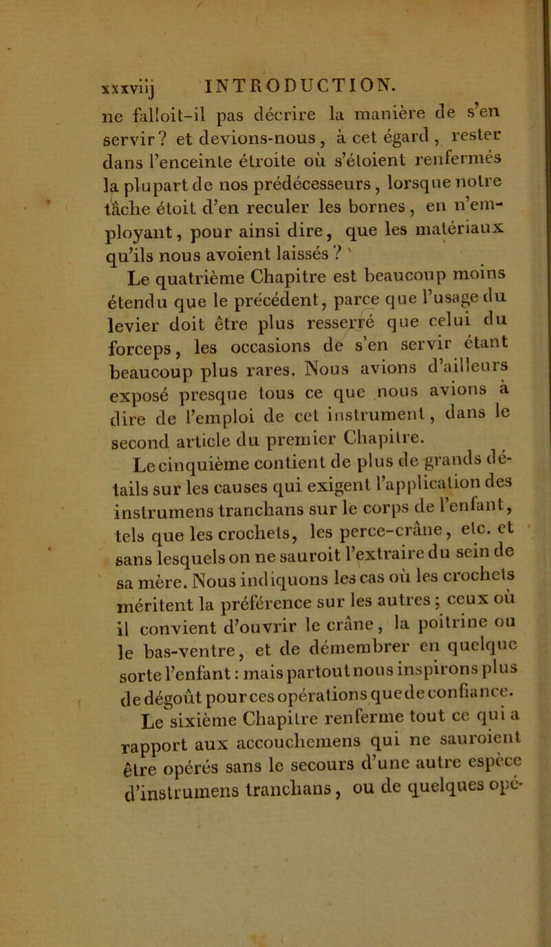 ne falloit-il pas décrire la manière de s’en servir? et devions-nous , à cet égard , rester dans l’enceinte étroite où s’étoient renfermés la plupart de nos prédécesseurs, lorsque notre tâche étoit d’en reculer les bornes , en n’em- ployant , pour ainsi dire, que les matériaux qu’ils nous avoient laissés ? ' Le quatrième Chapitre est beaucoup moins étendu que le précédent, parce que l’usage du levier doit être plus resserté que celui du forceps, les occasions de s’en servir étant beaucoup plus rares. Nous avions d’ailleurs exposé presque tous ce que nous avions à dire de l’emploi de cet instrument, dans le second article du premier Chapitre. Lecinquième contient de plus de grands dé- tails sur les causes qui exigent 1 application des instrumens tranchans sur le corps de l’enfant, tels que les crochets, les perce-crane, etc. et sans lesquels on ne sauroit l’extraire du sein de sa mère. Nous indiquons les cas où les crochets méritent la préférence sur les autres ; ceux où il convient d’ouvrir le crâne, la poitrine ou le bas-ventre, et de démembrer en quelque sorte l’enfant: mais partout nous inspirons plus de dégoût pour ces opérations que de confiance. Le sixième Chapitre renferme tout ce qui a rapport aux accouchemens qui ne sauroient être opérés sans le secours d’une autre espèce d’instrumens tranchans, ou de quelques ope-