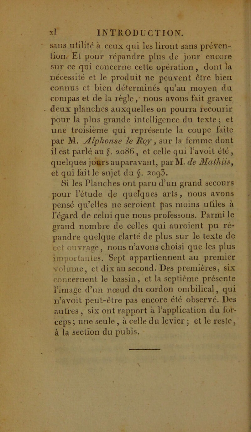 sans utilité à ceux qui les liront sans préven- tion. Et pour répandre plus de jour encore sur ce qui concerne cette opération, dont îa nécessité et le produit ne peuvent être bien connus et bien déterminés qu’au moyen du compas et de la règle, nous avons fait graver - deux planches auxquelles on pourra recourir pour la plus grande intelligence du texte; et une troisième qui représente la coupe faite par M. Alphonse le Roy, sur la femme dont il est parlé au 2086 , et celle qui l’avoit été , quelques jours auparavant, parM. de Mathiis, et qui fait le sujet du $. 2090. Si les Planches ont paru d’un grand secours pour l’étude de quelques arts, nous avons pensé qu’elles ne seroient pas moins utiles à l’égard de celui que nous professons. Parmi le grand nombre de celles qui auroient pu ré- pandre quelque clarté de plus sur le texte de cet ouvrage, nous n’avons choisi que les plus importantes. Sept appartiennent au premier volume, et dix au second. Des premières, six concernent le bassin, et la septième présente l’image d’un nœud du cordon ombilical, qui n’a voit peut-être pas encore été observé. Des autres , six ont rapport à l’application du for- ceps ; une seule , à celle du levier ; et le reste, à la section du pubis.