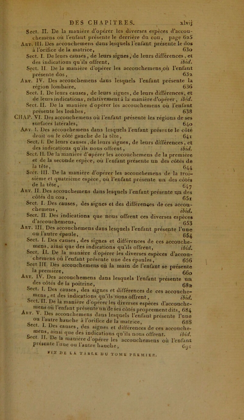 DES CHAPITRES. xlvij Sect. II. De la manière d’opérer les diverses espèces d’aecou- chemens où l’enfant présente le derrière da cou, page 625 Art. 111. Des accoachemens dans lesquels l'enfant préseule le dos à l’orifice de la matrice, 63o Sect. I. De leurs causes , de leurs signes, de leurs différences , et des indications qu’ils offrent, ibid. Sect. II De la manière d’opérer les accouchera en s^ù l’enfant présente dos, 6152 Art. IV. Des accouchemens dans lesquels l’enfant présente la région lombaire, 636 Sect. I. De leurs causes, de leurs signes, de leurs différences, et de leurs indications, relativement à la manière d’opérer, ibid. Sect. II. De la manière d opérer les accouchemens où l’enfant présente les lombes, 638 CH AP. VI. Des accouchemens où l’enfant présente les régions de ses surfaces latérales, 640 Aat. !. Des accouchemens dans lesquels l’enfant présente le côté droit ou le côté gauche de la tête, 641 Sect. I. De leurs causes , de leurs signes, de leurs différences, et des indicatious qu’ils nous offrent, ibid. Sect. II. De la manière d’apérer les accouchemens de la première . et de la seconde espèce, où l’enfant présente un des côtés de la tête, 644 Sect. 111. De la manière d’opérer les accouchemens de la troi- . sième et quatrième espèce, où l’enfant présente un des côtés de la tête, 647 Art. II. Des accouchemens dans lesquels l’enfant présente un des côtés du cou , Sect. I. Des causes, des signes et des différences de ces accou- chemens, ibid. Sect. II. Des indications que nous offrent ces diverses espèces d’accouchemens, @53 Art. III. Des accouchemens dans lesquels l’enfant présente l’une ou l’autre épaule, 65^ Sect. I. Des causes, des signes et différences de ces accouche- mens, ainsi que des indications qu’ils offrent, ibid. Sect, II. De la manière d’opérer les diverses espèces d’accon- chemens où l’enfant présente une des épaules, 656 Sect III Des accouchemens où la main de l’enfant se présente la première, 660 Art IV. Des accouchemens dans lesquels l’enfant présente nn des côtés de la poitrine, gga Sect. I. Des causes, des signes et différences de ces accouche- mens , et des indications qu’ils nous offrent, ibid. Sect. II. De la manière d’opérer les diverses espèces d’accouche- mens ou l’enfant présente un de ses côtés proprement dits, 684 A«r. V Des accouchemens dans lesquels l’enfant présente l’nne ou 1 autre hanche à l’orifice de la matrice, 688 Des causes, des signes et différences de ces accouche- C Tu que des indicatins qu’ils nous offrent. ibid. ‘j'c . . c la manière d opérer les accouchemens où l’enfant présenté 1 une ou l’antre hauclie, 6y t * IX DE LÀ. T A B f, B D U TOM U MEMIER,