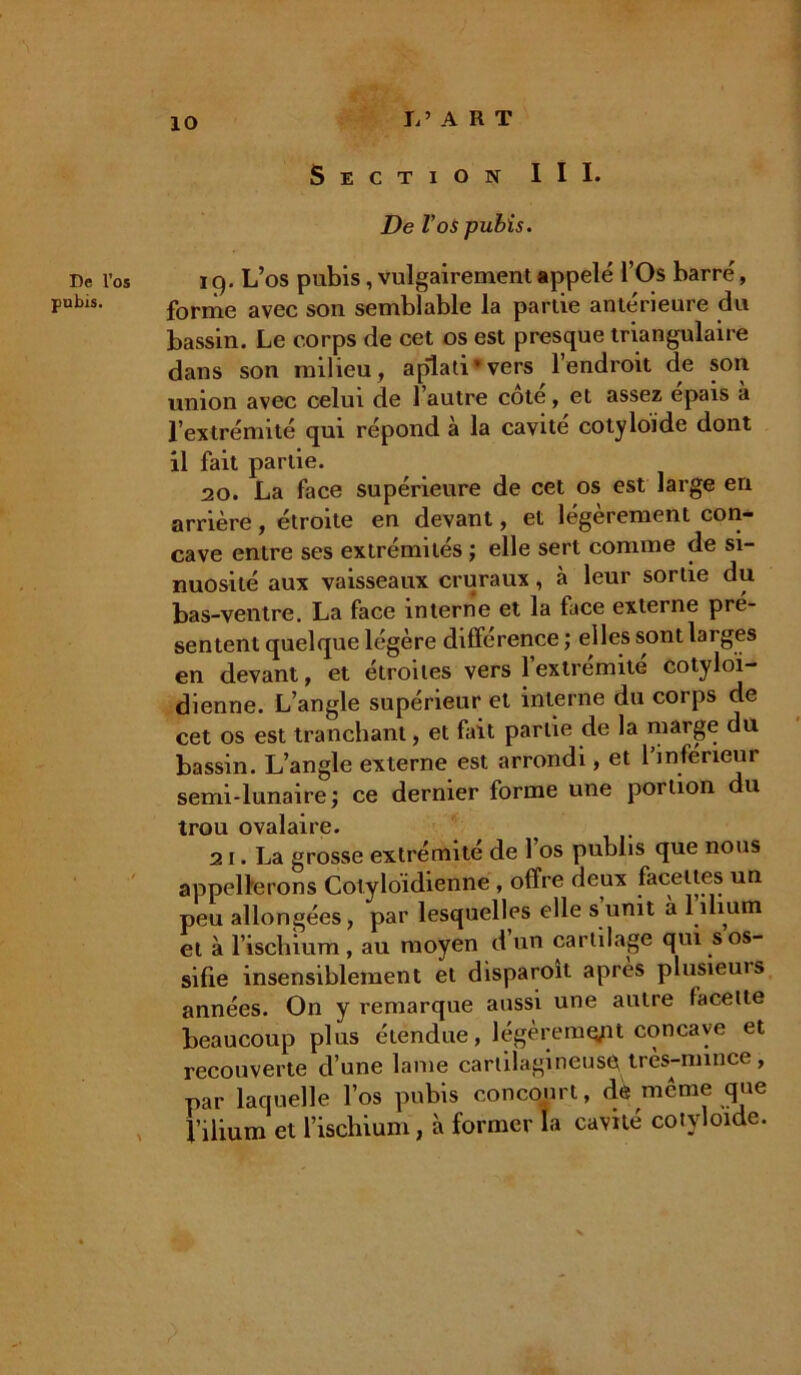 De l’os pubis. 10 li’ ART Section III. De Vos pubis. iq. L’os pubis, vulgairement appelé l’Os barré, forme avec son semblable la partie antérieure du bassin. Le corps de cet os est presque triangulaire dans son milieu, aplati* vers l’endroit de son union avec celui de l’autre cote, et assez épais à l’extrémité qui répond à la cavité cotyloide dont 11 fait partie. 20. La face supérieure de cet os est large en arrière, étroite en devant, et légèrement con- cave entre ses extrémités ; elle sert comme de si- nuosité aux vaisseaux cruraux, à leur sortie du bas-ventre. La face interne et la face externe pré- sentent quelque légère différence ; elles sont larges en devant, et étroites vers l’extrémité cotyloi- dienne. L’angle supérieur et interne du corps de cet os est tranchant, et fait partie de la marge du bassin. L’angle externe est arrondi, et l’inférieur semi-lunaire; ce dernier forme une portion du trou ovalaire. 21. La grosse extrémité de 1 os publis que nous appellerons Cotyloidienne , offre deux facettes un peu allongées, par lesquelles elle s unit à 1 ilium et à l’ischium, au moyen d’un cartilage qui s os- sifie insensiblement et disparoît après plusieuis années. On y remarque aussi une autre facette beaucoup plus étendue, légèremq/it concave et recouverte d’une lame cartilagineuse très-mince, par laquelle l’os pubis concourt, dè même que l’ilium et l’ischium, à former fa cavité cotyloide.