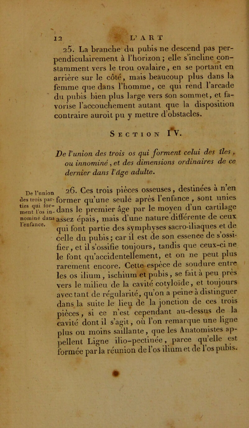 25. La branche du pubis ne descend pas per- pendiculairement à l’horizon ; elle s’incline con- stamment vers le trou ovalaire, en se portant en arrière sur le côté, mais beaucoup plus dans la femme que dans l’homme, ce qui rend l’arcade du pubis bien plus large vers son sommet, et fa- vorise l'accouchement autant que la disposition contraire auroil pu y mettre d’obstacles. Section I v. De l'union des trois os (]ui forment celui des îles, ou innominé , et des dimensions ordinaires de ce dernier dans l'âge adulte. De l’nnion 26. Ces trois pièces osseuses, destinées a n en îles trois par- former qu’une seule apres 1 enfance , sont unies înenM’osf<in-dans le premier âge par le moyen dun cartilage nominé dansassez épais, mais d’une nature differente de ceux 1 enfance. font partie des symphyses sacro-iliaques et de celle du pubis ; car il est de son essence de s’ossi- fier, et il s’ossifie toujours, tandis que ceux-ci ne le font qu’accidentellement, et on ne peut plus rarement encore. Cette espece de soudure entie les os ilium, ischium et pubis, se fait a peu pi es vers le milieu de la cavité cotyloide, et toujouis avectant de régularité, qu’on a peine a distinguer dans la suite le lieu de la jonction de ces trois pièces, si ce n’est cependant au-dessus de la cavité dont il s’agit, où l’on remarque une ligne plus ou moins saillante, que les Anatomistes ap- pellent Ligne ilio-peclinée, parce quelle est formée parla réunion de l’os ilium et de l’os pubis.