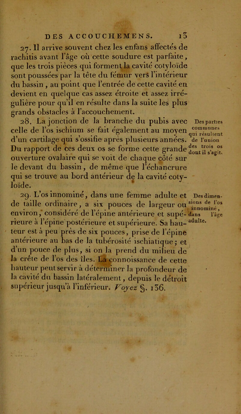 27.11 arrive souvent chez les enfans affectés de rachitis avant l’âge où cette soudure est parfaite, que les trois pièces qui forment la cavité colyloïde sont poussées par la tête du fémur vers l’intérieur du bassin , au point que l’entrée de cette cavité en devient en quelque cas assez étroite et assez irré- gulière pour qu’il en résulte dans la suite les plus grands obstacles à l’accoucbement. 28. La jonction de la branche du pubis avec Desparties celle de l’os ischium se fait également au moyen com!nn1ne\ d un cartilage qui s ossitie apres plusieurs années, de l’union Du rapport de ces deux os se forme cette grande ii°s’agit! ouverture ovalaire qui se voit de chaque côté sur le devant du bassin, de même que l’échancrure qui se trouve au bord antérieur de la cavité coty- loïde. 29. L’os innominé, dans une femme adulte et Desdimen- de taille ordinaire, a six pouces de largeur ouS10ns d<: los . . r , . b , . innomme, environ, considéré de 1 epme anterieure et supe- dans l’âge rieure à l’épine postérieure et supérieure. Sa hau-adulte* leur est à peu près de six pouces, prise de l’épine antérieure au bas de la tubérosité iscbialique ,• et d’un pouce de plus, si on la prend du milieu de la crête de l’os des îles. La connoissance de cette hauteur peut servir à déterniiner la profondeur de la cavité du bassin latéralement, depuis le détroit supérieur jusqu’à l’inférieur. Voyez §. i36.