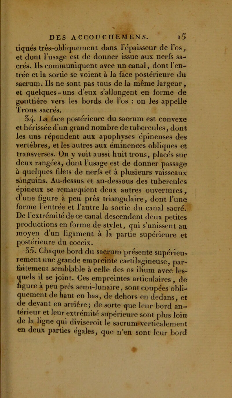 tiques très-obliquement dans l’épaisseur de l’os, et dont l’usage est de donner issue aux nerfs sa- crés. Ils communiquent avec un canal, dont l’en- trée et la sortie se voient à la face postérieure du sacrum. Ils ne sont pas tous de la même largeur, et quelques-uns d’eux s’allongent en forme de gouttière vers les bords de l’os : on les appelle Trous sacrés. 34. La face postérieure du sacrum est convexe et hérissée d’un grand nombre de tubercules, dont les uns répondent aux apophyses épineuses des vertèbres, et les autres aux éminences obliques et transverses. On y voit aussi huit trous, placés sur deux rangées, dont l’usage est de donner passage à quelques filets de nerfs et à plusieurs vaisseaux sanguins. Au-dessus et au-dessous des tubercules épineux se remarquent deux autres ouvertures, d’une figure à peu près triangulaire, dont l’une forme l’entrée et l’autre la sortie du canal sacré. De l’extrémité de ce canal descendent deux petites productions en forme de stylet, qui s’unissent au moyen d’un ligament à la partie supérieure et postérieure du coccix. 35. Chaque bord du sacrum présente supérieu- rement une grande empreinte cartilagineuse, par- faitement semblable à celle des os ilium avec les- quels il se joint. Ces empreintes articulaires , de figure à peu près semi-lunaire, sont coupées obli- quement de haut en bas, de dehors en dedans, et de devant en arrière; de sorte que leur bord an- térieur et leur extrémité supérieure sont plus loin de la ligne qui diviseroit le sacrum*verticalement en deux parties égalés, que n’en sont leur bord