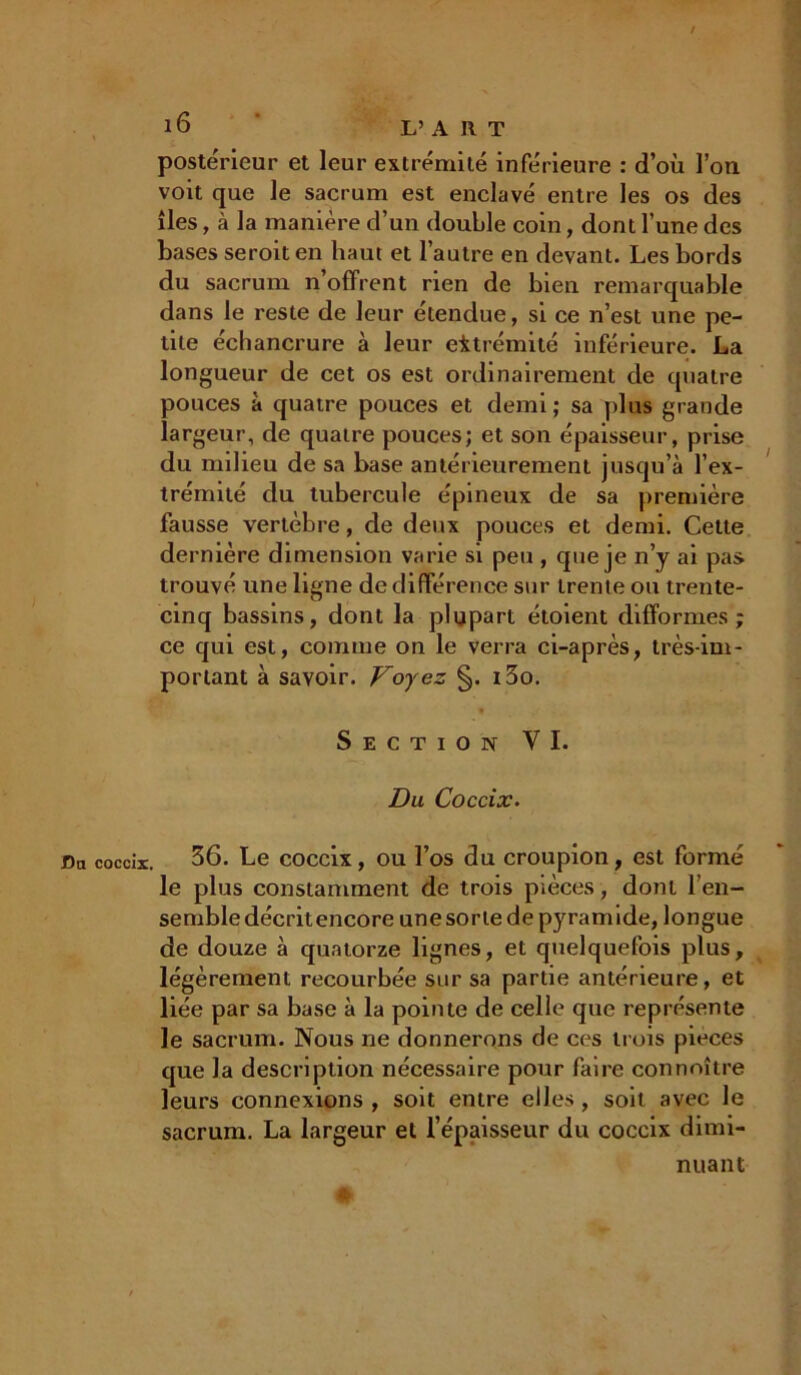 / l<3 L’ A II T postérieur et leur extrémité inférieure : d’où l’on voit que le sacrum est enclavé entre les os des îles, à la manière d’un double coin, dont l’une des bases seroiten haut et l’autre en devant. Les bords du sacrum n offrent rien de bien remarquable dans le reste de leur étendue, si ce n’est une pe- tite échancrure à leur extrémité inférieure. La longueur de cet os est ordinairement de quatre pouces à quatre pouces et demi; sa plus grande largeur, de quatre pouces; et son épaisseur, prise du milieu de sa base antérieurement jusqu’à l’ex- trémité du tubercule épineux de sa première fausse vertèbre, de deux pouces et demi. Cette dernière dimension varie si peu , que je n’y ai pas trouvé une ligne de différence sur trente ou trente- cinq bassins, dont la plupart étoient difformes; ce qui est, comme on le verra ci-après, très-im- portant à savoir. Voyez §. i3o. Section VI. Du Coccix. Da coccir. 36. Le coccix, ou l’os du croupion, est formé le plus constamment de trois pièces, dont l’en- semble décritencore une sorte de pyramide, longue de douze à quatorze lignes, et quelquefois plus, légèrement recourbée sur sa partie antérieure, et liée par sa base à la pointe de celle que représente le sacrum. Nous ne donnerons de ces trois pièces que la description nécessaire pour faire connaître leurs connexions , soit entre elles, soit avec le sacrum. La largeur et l’épaisseur du coccix dimi- nuant