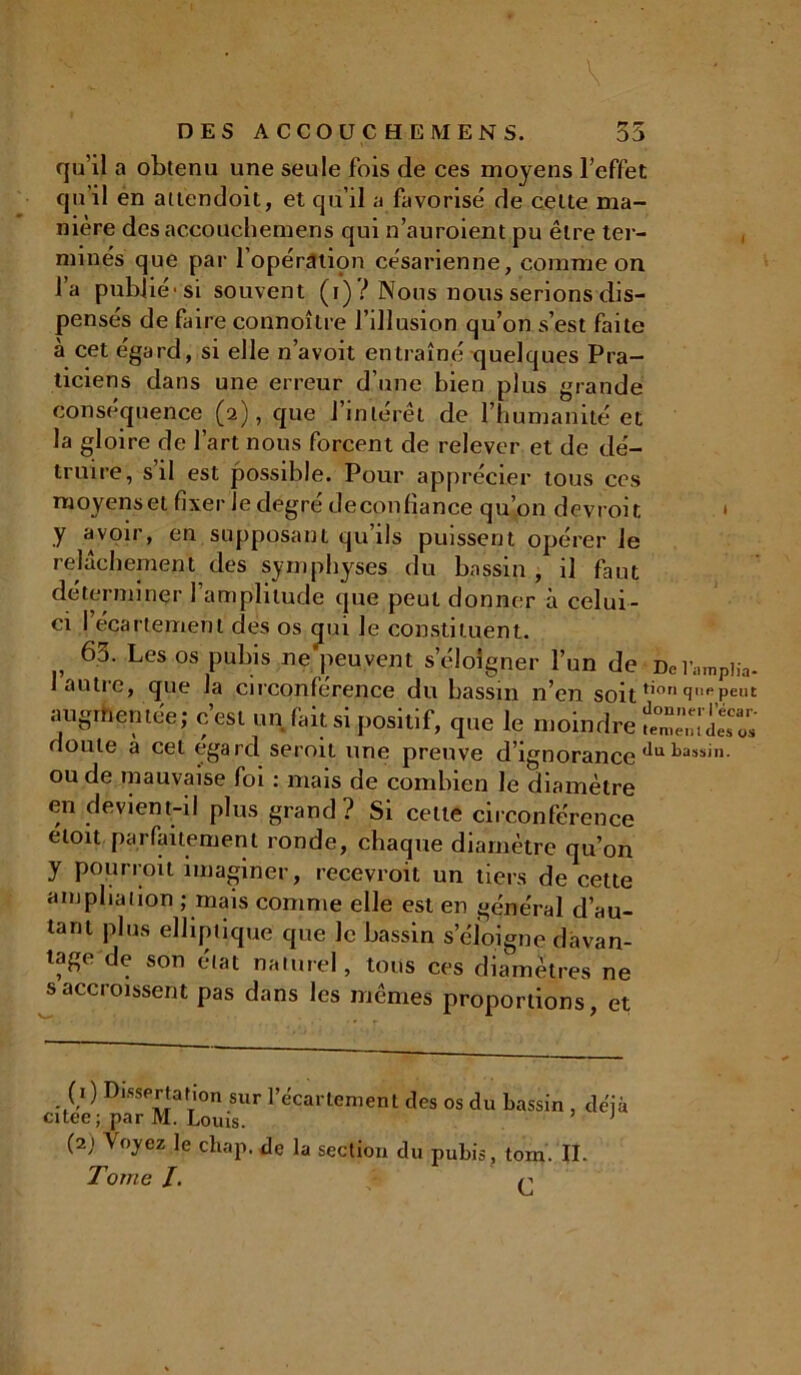 qu'il a obtenu une seule fois de ces moyens l’effet qu’il en attendoit, et qu’il a favorisé de cette ma- nière des accouchemens qui n’auroient pu être ter- minés que par l’opération césarienne, comme on l’a publié-si souvent (i) ? Nous nous serions dis- pensés de faire connoître l’illusion qu’on s’est faite à cet égard, si elle n’avoit entraîné quelques Pra- ticiens dans une erreur d’une bien plus grande conséquence (2), que l’intérêt de l’humanité et la gloire de l’art nous forcent de relever et de dé- truire, s il est possible. Pour apprécier tous ces moyens et fixer le degré deconfiance qu’on devroit 1 y avoir, en supposant qu’ils puissent opérer le relâchement des symphyses du bassin , il faut déterminer 1 amplitude que peut donner à celui- ci l’écartement des os qui le constituent. 63. Les os pubis ne peu vent s’éloigner l’un de De replia- lautic, que la circonférence du bassin n’en soit t'on (îpPeut augmentée; c est un fait si positif, que le moindre ^«11 des os doute a cet egard seroit une preuve d’ignorance ^ass'n- oude mauvaise foi : mais de combien le diamètre en devient-il plus grand? Si celte circonférence etoit parfaitement ronde, chaque diamètre qu’on y pourroit imaginer, recevroit un tiers de cette ampliation ; mais comme elle est en général d’au- tant plus elliptique que le bassin s’éloigne davan- tage de son état naturel, tous ces diamètres ne s accroissent pas dans les mêmes proportions, et (1 ) Dissertation sur l’écartement des os du bassin . déjà citee; par M. Louis. 1 (2) Voyez le chap, de la section du pubis , tom. II. Tome /. q