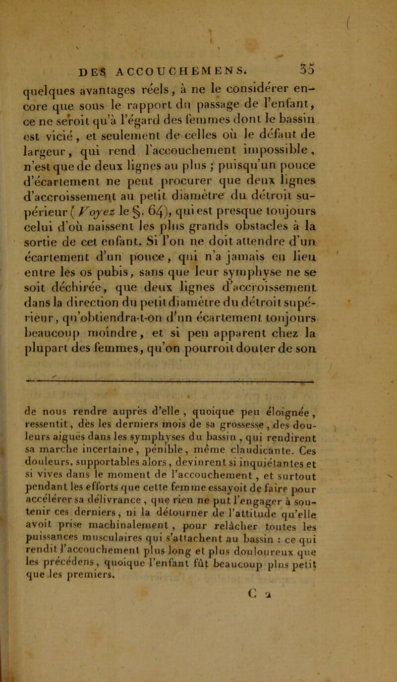 * ( DES ACCOUCHE M EN S* 35 quelques avantages réels, à ne le considérer en- core que sous le rapport du passage de l’enfant, ce ne seVoil qu’à l’égard des femmes dont le bassin est vicié, et seulement de celles où Je défaut de largeur, qui rend l'accouchement impossible, n’est que de deux lignes au plus ; puisqu’un pouce d'écartement ne peut procurer que deux lignes d’accroissement au petit diamètre du détroit su- périeur ( Voyez le §. 64), qui est presque toujours celui d’où naissent les plus grands obstacles à la sortie de cet enfant. Si l’on ne doit attendre d’un écartement d’un pouce, qui n’a jamais eu lieu entre les os pubis, sans que leur symphyse ne se soit déchirée, que deux lignes d’accroissement dans la direction du petit diamètre du détroit supé- rieur, qu’obtiendra-t-on d’un écartement toujours beaucoup moindre, et si peu apparent chez la plupart des femmes, qu’on pourroit douter de son de nous rendre auprès d’elle, quoique peu éloignée, ressentit, dès les derniers mois de sa grossesse, des dou- leurs aiguës dans les symphyses du bassin , qui rendirent sa marche incertaine, pénible, même claudicante. Ces douleurs, supportables alors, devinrent si inquiétantes et si vives dans le moment de l’accouchement , et surtout ^ pendant les efforts que cette femme essayoit de faire pour accélérer sa délivrance , que rien ne put l’engager à sou- tenir ces derniers, ni la détourner de l’attitude qu’elle avoit prise machinalement , pour relâcher toutes les puissances musculaires qui s’attachent au bassin : ce qui rendit J accouchement plus long et plus douloureux que les precédens, quoique l’enfant fût beaucoup plus petit que les premiers. C s»