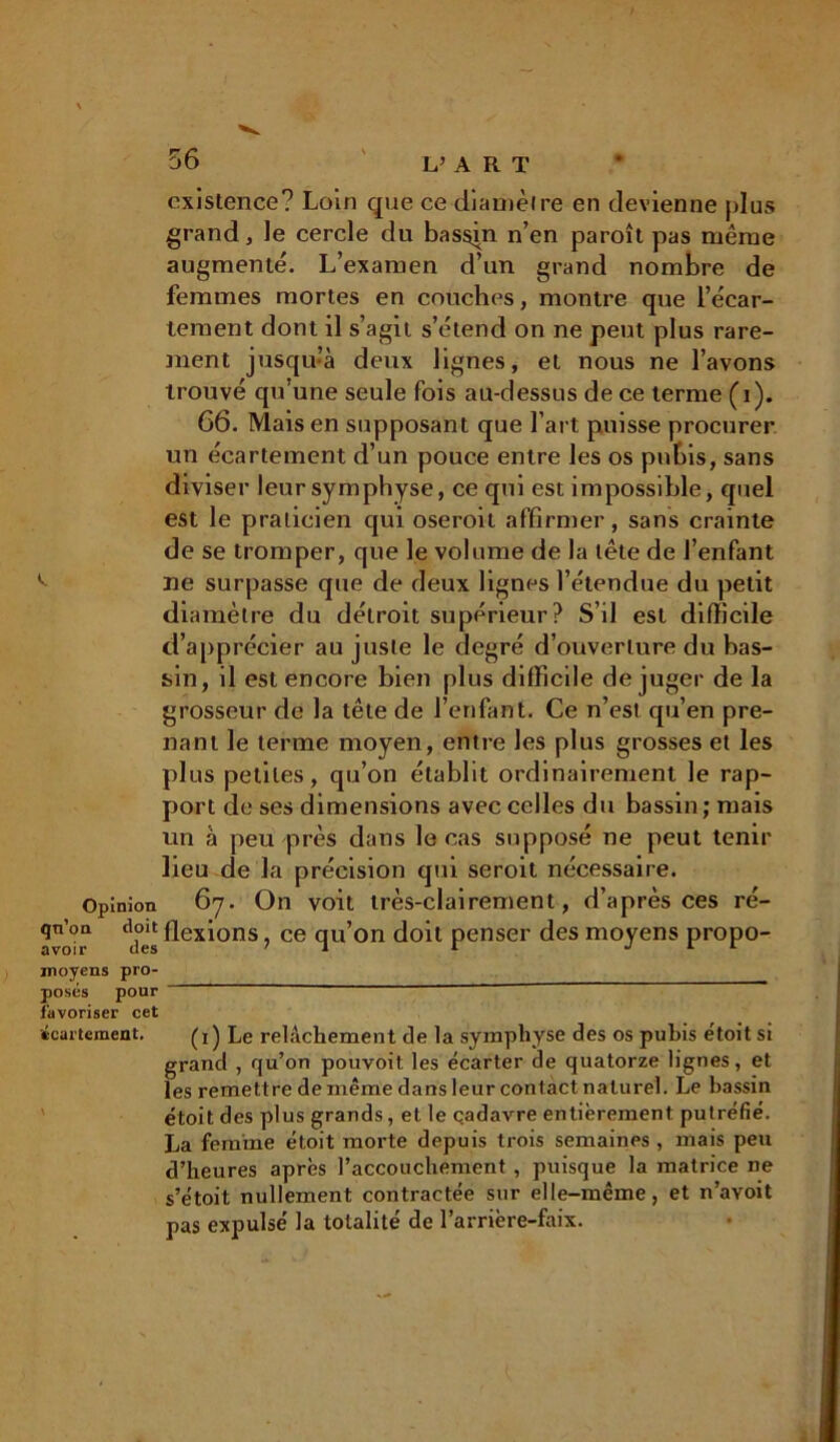 existence? Loin que ce diamètre en devienne plus grand, le cercle du bassin n’en paroît pas même augmenté. L’examen d’un grand nombre de femmes mortes en couches, montre que l’écar- tement dont il s’agit s’étend on ne peut plus rare- ment jusqu’à deux lignes, et nous ne l’avons trouvé qu’une seule fois au-dessus de ce terme (i). G6. Mais en supposant que l’art puisse procurer un écartement d’un pouce entre les os pubis, sans diviser leur symphyse, ce qui est impossible, quel est le praticien qui oseroit affirmer, sans crainte de se tromper, que le volume de la tête de l’enfant ne surpasse que de deux lignes l’étendue du petit diamètre du détroit supérieur? S’il est difficile d’apprécier au juste le degré d’ouverture du bas- sin, il est encore bien plus difficile de juger de la grosseur de la tête de l’enfant. Ce n’est qu’en pre- nant le terme moyen, entre les plus grosses et les plus petites, qu’on établit ordinairement le rap- port de ses dimensions avec celles du bassin; mais un à peu près dans le cas supposé ne peut tenir lieu de la précision qui seroit nécessaire. Opinion 67. On voit très-clairement, d’après ces ré- a'o'v ddes flexi°ns ? ce qu’on doit penser des moyens propo- moyens pro- posés pour favoriser cet (écartement. (1) Le relâchement de la symphyse des os pubis etoit si grand , qu’on pouvoit les écarter de quatorze lignes, et les remettre de même dans leur contact naturel. Le bassin étoit des plus grands, et le cadavre entièrement putréfié. La femme étoit morte depuis trois semaines , mais peu d’heures après l’accouchement , puisque la matrice ne s’étoit nullement contractée sur elle-même, et n’avoit pas expulsé la totalité de l’arrière-faix.