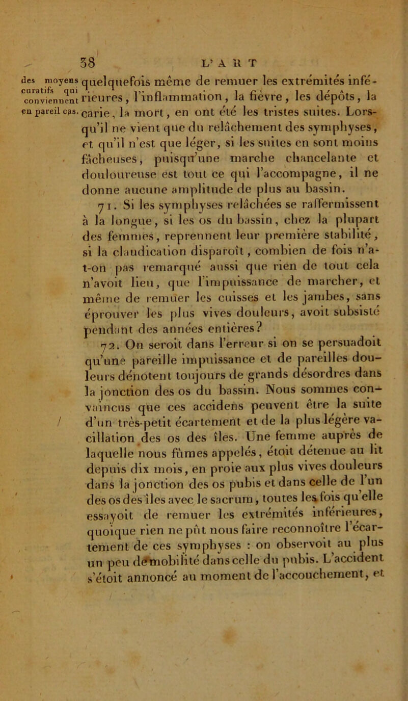 des moyens quelquefois même de remuer les extrémités infé- viennentrieures, l’inflammation, la fièvre, les dépôts, la en pareil c3s.carlCi ]a mort, en ont été les tristes suites. Lors- qu’il ne vient que du relâchement des symphyses, et qu’il n’est que léger, si les suites en sont moins fâcheuses, puisqu’une marche chancelante et douloureuse est tout ce qui l’accompagne, il ne donne aucune amplitude de plus au bassin. «71. Si les symphyses relâchées se raffermissent à la longue, si les os du bassin, chez la plupart des femmes, reprennent leur première stabilité, si la claudication disparoît, combien de fois n’a- t-on pas remarqué aussi que rien de tout cela n’a voit lieu, que l’impuissance de marcher, et même de remuer les cuisses et les jambes, sans éprouver les plus vives douleurs, avoil subsisté pendant des années entières? 72. On seroit dans l’erreur si on se persuadoit qu’une pareille impuissance et de pareilles dou- leurs dénotent toujours de grands désordres dans la jonction des os du bassin. Nous sommes con- vaincus que ces acoidens peuvent etre la suite d’un très-petit écartement et de la plus légère va- cillation des os des îles. Une femme auprès de laquelle nous fumes appelés, étoil detenue au lit depuis dix mois, en proie aux plus vives douleurs dans la jonction des os pubis et dans celle de 1 un des os des îles avec le sacrum, toutes les fois qu elle essayoit de remuer les extrémités inférieures, quoique rien ne put nous faire reconnoîlre 1 écar- tement de ces symphyses : on observoit au plus un peu dêmobili té dans ce!le du pubis. L’accident s’étoit annoncé au moment de l’accouchement, et