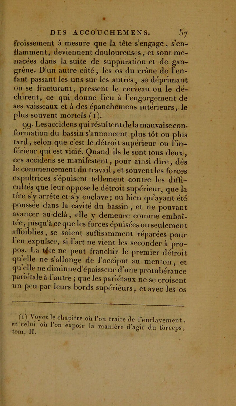 froissement à mesure que la tête s’engage, s’en- flamment, deviennent douloureuses, et sont me- nacées dans la suite de suppuration et de gan- grène. D’un autre côté, les os du crâne de l’en- fant passant les uns sur les autres, se déprimant ou se fracturant, pressent le cerveau ou le dé- chirent, ce qui donne lieu à l’engorgement de ses vaisseaux et à des épanchemens intérieurs, le plus souvent mortels (1). 99- Les accidens qui résultent de la mauvaise corn formation du bassin s’annoncent plus tôt ou plus tard, selon que c’est le détroit supérieur ou l’in- férieur qui est vicié. Quand ils le sont tous deux, ces accidens se manifestent, pour ainsi dire, dès le commencement du travail, èt souvent les forces expultrices s’épuisent tellement contre les diffi- cultés que leur oppose le détroit supérieur, que la tête s y arrête et s’y enclave ; ou bien qu’ayant été poussée dans la cavité du bassin , et ne pouvant avancer au-delà, elle y demeure comme emboî- tée, jusqu a.ce que les forces épuisées ou seulement affaiblies, se soient suffisamment réparées pour 1 en expulser, si l’art ne vient les seconder à pro- pos. La tête ne peut franchir le premier détroit quelle ne s allonge de l’occiput au menton, et qu elle nediminued’épaisseur d’une protubérance pariétale à l’autre ; que les pariétaux ne se croisent un peu par leurs bords supérieurs, et avec les os (0 Voyez le chapitre où l’on traite de et celui où 1 on expose la manière d’a tom. II. l’enclavement, gir du forceps,